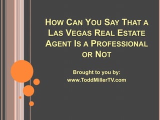 HOW CAN YOU SAY THAT A
LAS VEGAS REAL ESTATE
AGENT IS A PROFESSIONAL
        OR NOT

     Brought to you by:
    www.ToddMillerTV.com
 