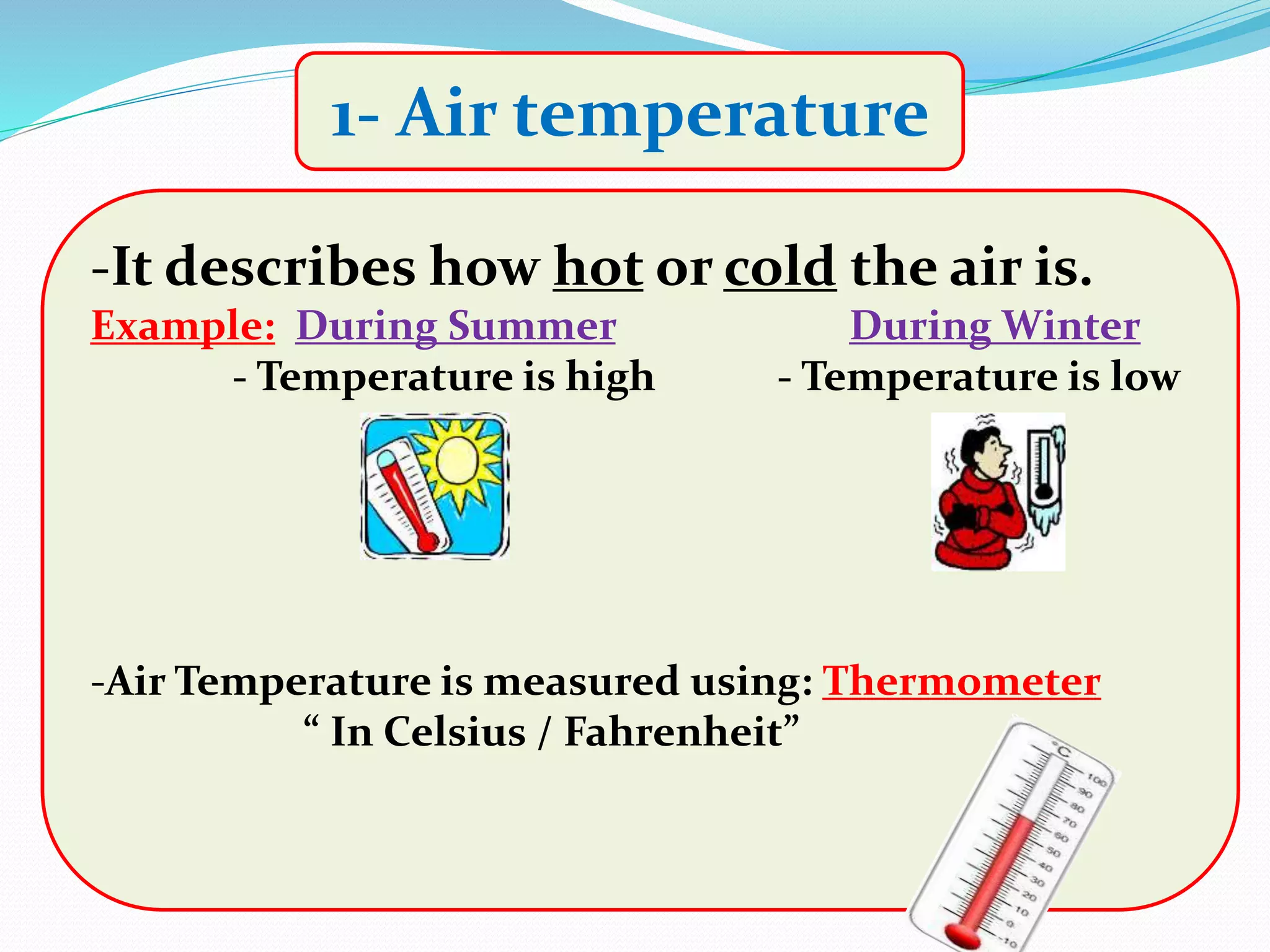 1- Air temperature
-It describes how hot or cold the air is.
Example: During Summer During Winter
- Temperature is high - Temperature is low
-Air Temperature is measured using: Thermometer
“ In Celsius / Fahrenheit”
 
