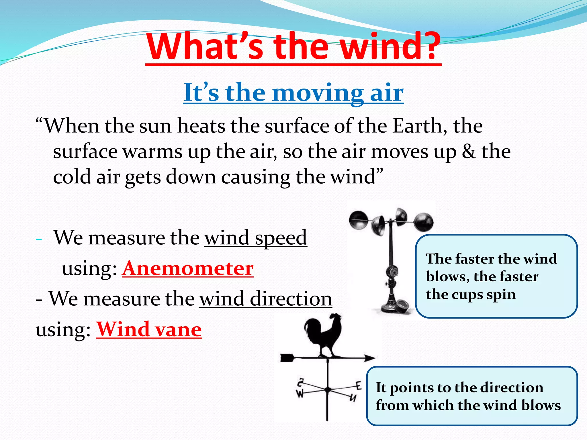 What’s the wind?
It’s the moving air
“When the sun heats the surface of the Earth, the
surface warms up the air, so the air moves up & the
cold air gets down causing the wind”
- We measure the wind speed
using: Anemometer
- We measure the wind direction
using: Wind vane
It points to the direction
from which the wind blows
The faster the wind
blows, the faster
the cups spin
 