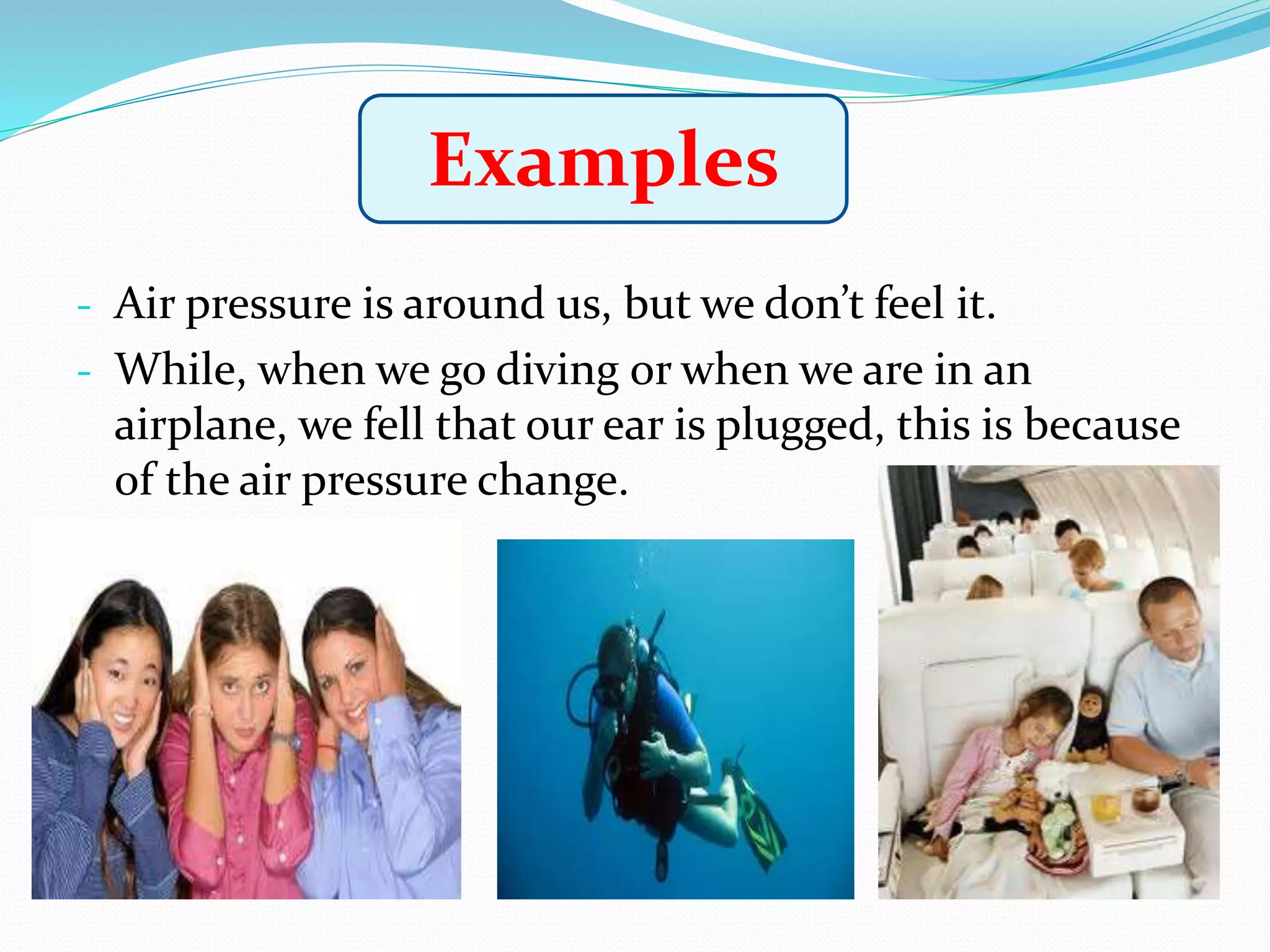 - Air pressure is around us, but we don’t feel it.
- While, when we go diving or when we are in an
airplane, we fell that our ear is plugged, this is because
of the air pressure change.
Examples
 