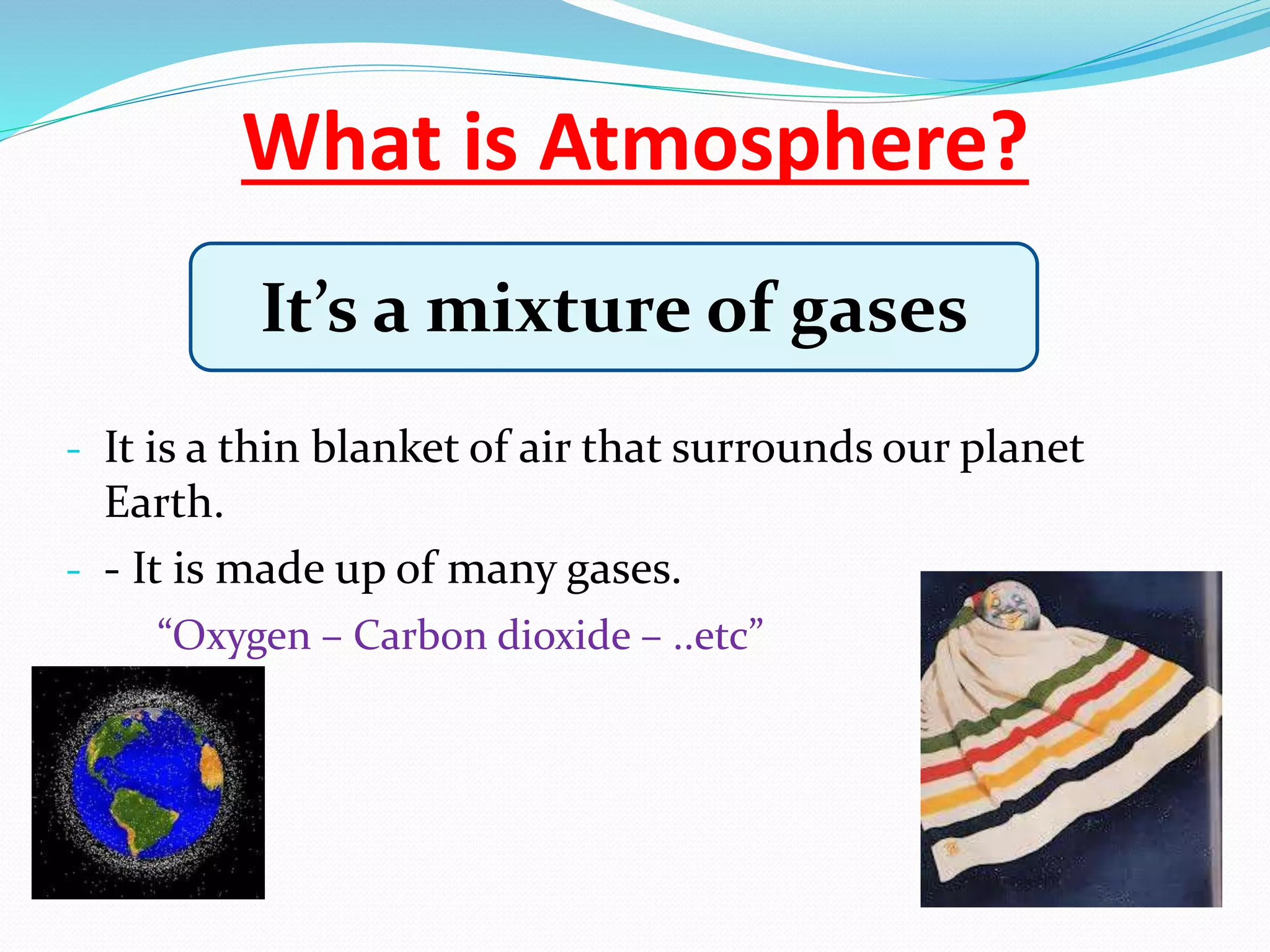 What is Atmosphere?
- It is a thin blanket of air that surrounds our planet
Earth.
- - It is made up of many gases.
“Oxygen – Carbon dioxide – ..etc”
It’s a mixture of gases
 