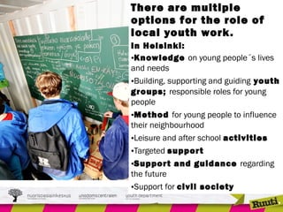 There are multiple
options for the role of
local youth work.
In Helsinki:
•Knowledge on young people´s lives
and needs
•Building, supporting and guiding youth
groups; responsible roles for young
people
•Method for young people to influence
their neighbourhood
•Leisure and after school activities
•Targeted support
•Support and guidance regarding
the future
•Support for civil society
 