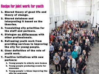 Recipe for joint work for youth
1. Shared theory of good life and
theory of change.
2. Shared database and
interpreting it based on the
theories.
3. Translating city priorities for
the staff and partners.
4. Dialogue on differences with
other professionals.
5. Reframing youth work from
providing services to improving
the city for young people.
6. Clear definition of the role of
youth work.
7. Positive initiatives with new
partners:
1. Young people in elderly care homes
2. Young people producing events for
museums
3. Young people´s ideas improving the
city for everyone
 