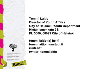 Tommi Laitio
Director of Youth Affairs
City of Helsinki, Youth Department
Hietaniemenkatu 9B
PL 5000, 00099 City of Helsinki
tommi.laitio (a) hel.fi
tommilaitio.munstadi.fi
ruuti.net
twitter: tommilaitio
 