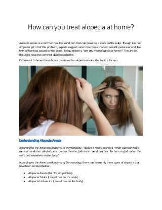 How can you treat alopecia at home?
Alopecia areata is a common hair loss condition that can cause bald spots on the scalp. Though it is not
simple to get rid of this problem, experts suggest some treatments that can possibly reduce or end the
level of hair loss caused by this issue. The question is; “can you treat alopecia at home?” This article
discusses how one can treat alopecia at home.
If you want to know the at-home treatment for alopecia areata, this topic is for you.
Understanding Alopecia Areata
According to the American Academy of Dermatology, “Alopecia means hair loss. When a person has a
medical condition called alopecia areata, the hair falls out in round patches. The hair can fall out on the
scalp and elsewhere on the body.”
According to the American Academy of Dermatology, there can be mainly three types of alopecia that
have been enlisted below:
 Alopecia Areata (hair loss in patches).
 Alopecia Totalis (lose all hair on the scalp).
 Alopecia Universalis (lose all hair on the body).
 