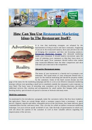 How Can You Use Restaurant Marketing
Ideas In The Restaurant Itself?
It is true that marketing strategies are adopted by the
businessmen to bring in more and more customers. Supposing
if you are in the restaurant business, then your job does not end
on bringing the customers and then not focussing anymore.
Restaurant Marketing Strategy also demands marketing
inside your restaurant. It should mainly concentrate upon the
ways of retaining your customers so that they leave never to
come back again. Your customers should realize what makes
your restaurant different from the other competitors and what
will make you stand out in the competition.
Attractive Restaurant menu:
The menu of your restaurant is a handy tool to promote your
restaurant. The typed menu of your restaurant should have a
space for the internal marketing and should be properly visible
by the customers. Some of the hotel owners donate one full
page of the menu for the marketing campaign and this is a very cost effective restaurant marketing
strategy without even spending a small pie to somebody outside the restaurant to give exposure to
your hotel. The basic ways of attracting your customers are by offering discounts, providing
additional services like catering and arrangements for small parties like banquet halls, online
booking facility, special meals on special occasions or festivals and many more.
Hold the customers:
As mentioned in the introductory paragraph, make the customers realize that they have landed at
the right place. There are certain things which a customer expects from a restaurant - A quick
service, hygienic utensils and tables, reasonable prices of the food items, free home delivery, good
communication facility and many more. This can also be called an indirect restaurant marketing
technique. Let your services speak on behalf of you. Take the help of questionaries in which you
will ask about the opinion of the customer as well as their valuable advices regarding the
improvisation of the services.
 