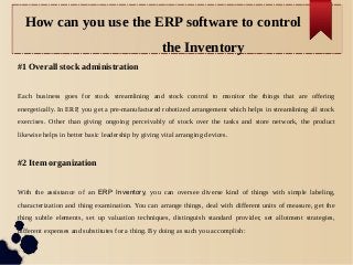 How can you use the ERP software to control
the Inventory
#1 Overall stock administration
Each business goes for stock streamlining and stock control to monitor the things that are offering
energetically. In ERP, you get a pre-manufactured robotized arrangement which helps in streamlining all stock
exercises. Other than giving ongoing perceivably of stock over the tasks and store network, the product
likewise helps in better basic leadership by giving vital arranging devices.
#2 Item organization
With the assistance of an ERP Inventory, you can oversee diverse kind of things with simple labeling,
characterization and thing examination. You can arrange things, deal with different units of measure, get the
thing subtle elements, set up valuation techniques, distinguish standard provider, set allotment strategies,
different expenses and substitutes for a thing. By doing as such you accomplish:
 