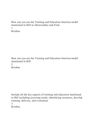 How can you use the Training and Education function model
mentioned in Hill in Abercrombie and Fitch
1
Krishna
How can you use the Training and Education function model
mentioned in Hill
2
Krishna
Include all the key aspects of training and education mentioned
in Hill including assessing needs, identifying resources, develop
training, delivery, and evaluation
3
Krishna
 