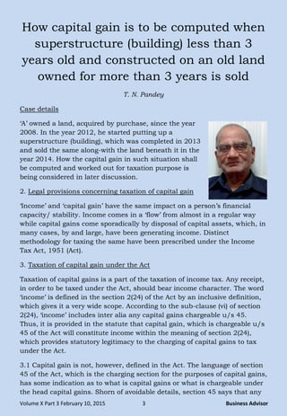 Volume X Part 3 February 10, 2015 3 Business Advisor
How capital gain is to be computed when
superstructure (building) less than 3
years old and constructed on an old land
owned for more than 3 years is sold
T. N. Pandey
Case details
„A‟ owned a land, acquired by purchase, since the year
2008. In the year 2012, he started putting up a
superstructure (building), which was completed in 2013
and sold the same along-with the land beneath it in the
year 2014. How the capital gain in such situation shall
be computed and worked out for taxation purpose is
being considered in later discussion.
2. Legal provisions concerning taxation of capital gain
„Income‟ and „capital gain‟ have the same impact on a person‟s financial
capacity/ stability. Income comes in a „flow‟ from almost in a regular way
while capital gains come sporadically by disposal of capital assets, which, in
many cases, by and large, have been generating income. Distinct
methodology for taxing the same have been prescribed under the Income
Tax Act, 1951 (Act).
3. Taxation of capital gain under the Act
Taxation of capital gains is a part of the taxation of income tax. Any receipt,
in order to be taxed under the Act, should bear income character. The word
„income‟ is defined in the section 2(24) of the Act by an inclusive definition,
which gives it a very wide scope. According to the sub-clause (vi) of section
2(24), „income‟ includes inter alia any capital gains chargeable u/s 45.
Thus, it is provided in the statute that capital gain, which is chargeable u/s
45 of the Act will constitute income within the meaning of section 2(24),
which provides statutory legitimacy to the charging of capital gains to tax
under the Act.
3.1 Capital gain is not, however, defined in the Act. The language of section
45 of the Act, which is the charging section for the purposes of capital gains,
has some indication as to what is capital gains or what is chargeable under
the head capital gains. Shorn of avoidable details, section 45 says that any
 