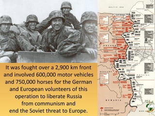 It was fought over a 2,900 km front
and involved 600,000 motor vehicles
and 750,000 horses for the German
and European volunteers of this
operation to liberate Russia
from communism and
end the Soviet threat to Europe.
 