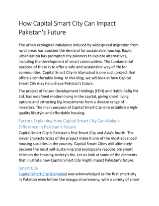 How Capital Smart City Can Impact
Pakistan's Future
The urban ecological imbalance induced by widespread migration from
rural areas has boosted the demand for sustainable housing. Rapid
urbanization has prompted city planners to explore alternatives,
including the development of smart communities. The fundamental
purpose of these is to offer a safe and sustainable way of life for
communities. Capital Smart City in Islamabad is one such project that
offers a comfortable living. In this blog, we will look at how Capital
Smart City may help shape Pakistan's future.
The project of Future Development Holdings (FDH) and Habib Rafiq Pvt
Ltd. has redefined modern living in the capital, giving smart living
options and attracting big investments from a diverse range of
investors. The main purpose of Capital Smart City is to establish a high-
quality lifestyle and affordable housing.
Factors Explaining How Capital Smart City Can Make a
Difference in Pakistan’s Future
Capital Smart City is Pakistan's first Smart City and Asia's fourth. The
clever characteristics of the project make it one of the most advanced
housing societies in the country. Capital Smart Cities will ultimately
become the most self-sustaining and ecologically responsible Smart
cities on the housing society's list. Let us look at some of the elements
that illustrate how Capital Smart City might impact Pakistan's future:
Smart City
Capital Smart City Islamabad was acknowledged as the first smart city
in Pakistan even before the inaugural ceremony, with a variety of smart
 