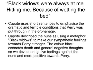 “ Black widows were always at me. Hitting me. Because of wetting the bed”  <ul><li>Capote uses short sentences to emphasis...