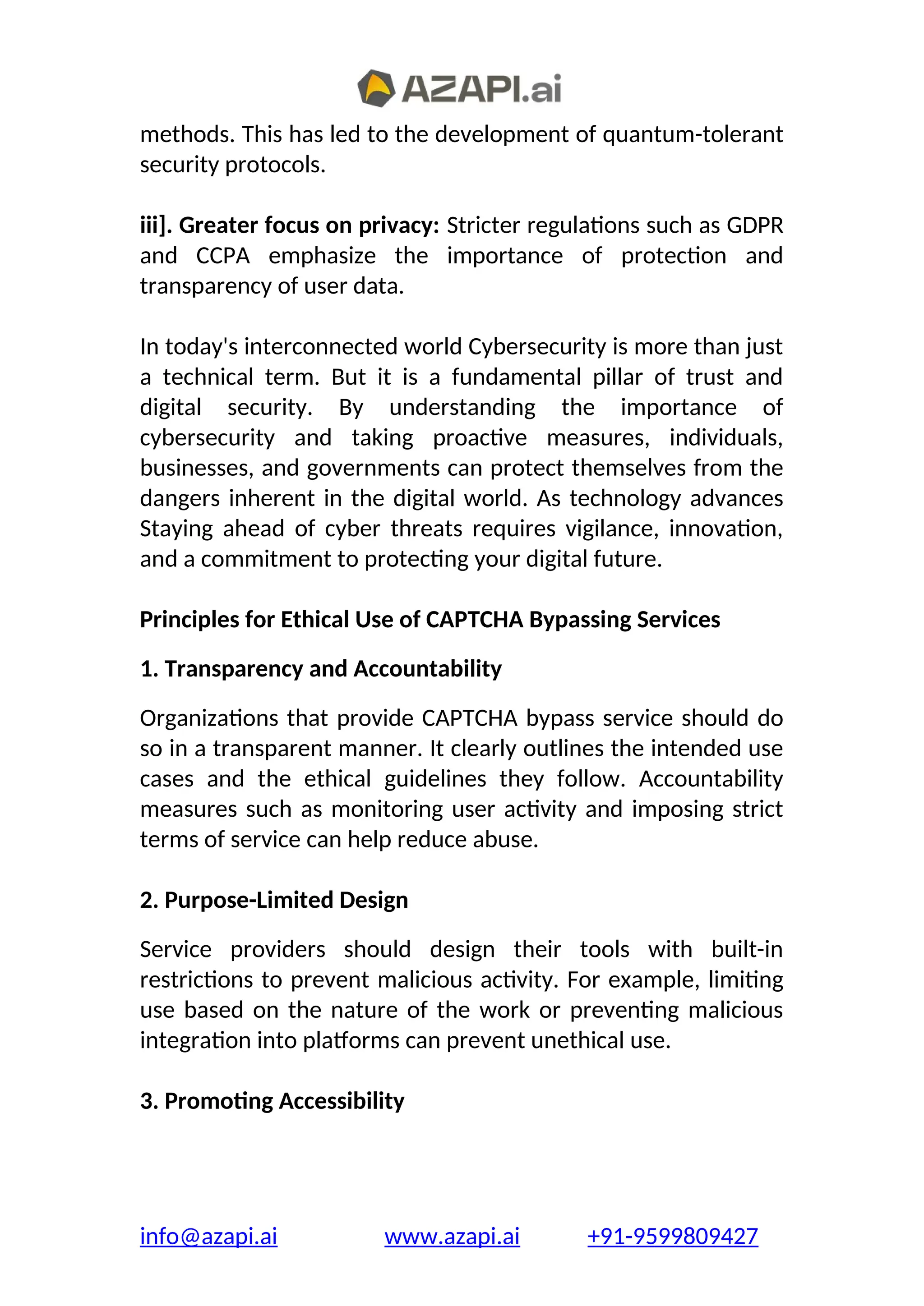 methods. This has led to the development of quantum-tolerant
security protocols.
iii]. Greater focus on privacy: Stricter regulations such as GDPR
and CCPA emphasize the importance of protection and
transparency of user data.
In today's interconnected world Cybersecurity is more than just
a technical term. But it is a fundamental pillar of trust and
digital security. By understanding the importance of
cybersecurity and taking proactive measures, individuals,
businesses, and governments can protect themselves from the
dangers inherent in the digital world. As technology advances
Staying ahead of cyber threats requires vigilance, innovation,
and a commitment to protecting your digital future.
Principles for Ethical Use of CAPTCHA Bypassing Services
1. Transparency and Accountability
Organizations that provide CAPTCHA bypass service should do
so in a transparent manner. It clearly outlines the intended use
cases and the ethical guidelines they follow. Accountability
measures such as monitoring user activity and imposing strict
terms of service can help reduce abuse.
2. Purpose-Limited Design
Service providers should design their tools with built-in
restrictions to prevent malicious activity. For example, limiting
use based on the nature of the work or preventing malicious
integration into platforms can prevent unethical use.
3. Promoting Accessibility
info@azapi.ai www.azapi.ai +91-9599809427
 