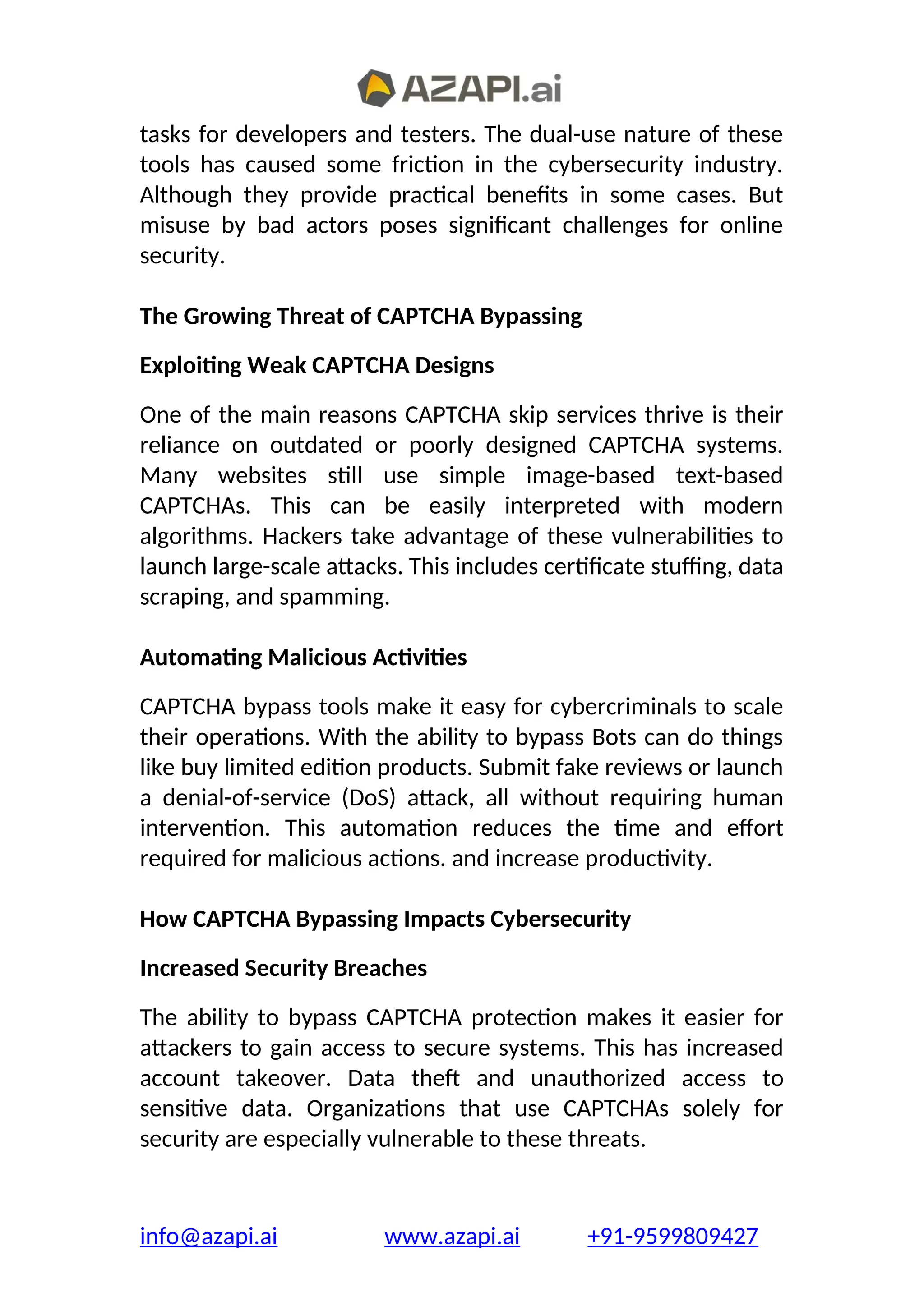 tasks for developers and testers. The dual-use nature of these
tools has caused some friction in the cybersecurity industry.
Although they provide practical benefits in some cases. But
misuse by bad actors poses significant challenges for online
security.
The Growing Threat of CAPTCHA Bypassing
Exploiting Weak CAPTCHA Designs
One of the main reasons CAPTCHA skip services thrive is their
reliance on outdated or poorly designed CAPTCHA systems.
Many websites still use simple image-based text-based
CAPTCHAs. This can be easily interpreted with modern
algorithms. Hackers take advantage of these vulnerabilities to
launch large-scale attacks. This includes certificate stuffing, data
scraping, and spamming.
Automating Malicious Activities
CAPTCHA bypass tools make it easy for cybercriminals to scale
their operations. With the ability to bypass Bots can do things
like buy limited edition products. Submit fake reviews or launch
a denial-of-service (DoS) attack, all without requiring human
intervention. This automation reduces the time and effort
required for malicious actions. and increase productivity.
How CAPTCHA Bypassing Impacts Cybersecurity
Increased Security Breaches
The ability to bypass CAPTCHA protection makes it easier for
attackers to gain access to secure systems. This has increased
account takeover. Data theft and unauthorized access to
sensitive data. Organizations that use CAPTCHAs solely for
security are especially vulnerable to these threats.
info@azapi.ai www.azapi.ai +91-9599809427
 