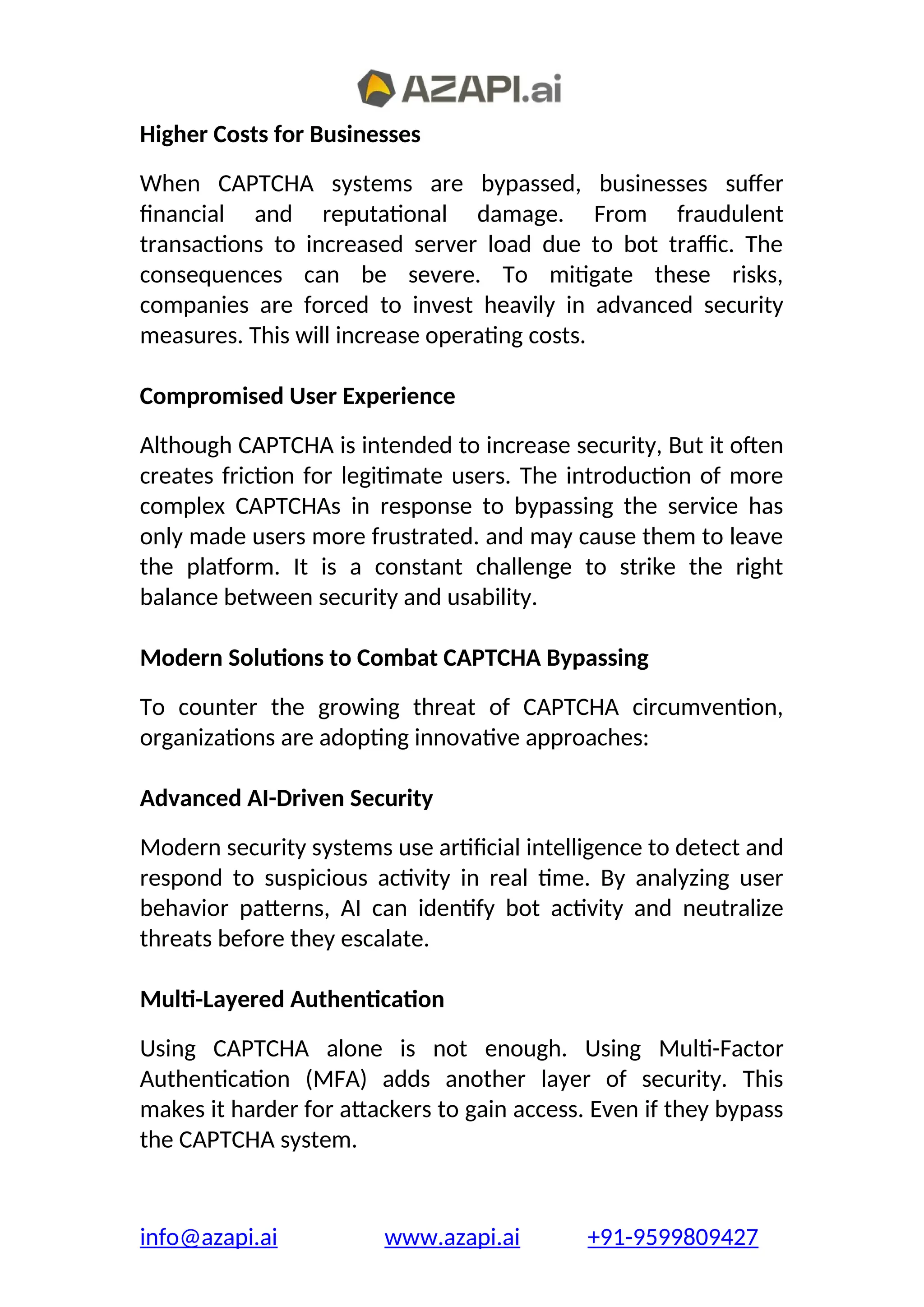 Higher Costs for Businesses
When CAPTCHA systems are bypassed, businesses suffer
financial and reputational damage. From fraudulent
transactions to increased server load due to bot traffic. The
consequences can be severe. To mitigate these risks,
companies are forced to invest heavily in advanced security
measures. This will increase operating costs.
Compromised User Experience
Although CAPTCHA is intended to increase security, But it often
creates friction for legitimate users. The introduction of more
complex CAPTCHAs in response to bypassing the service has
only made users more frustrated. and may cause them to leave
the platform. It is a constant challenge to strike the right
balance between security and usability.
Modern Solutions to Combat CAPTCHA Bypassing
To counter the growing threat of CAPTCHA circumvention,
organizations are adopting innovative approaches:
Advanced AI-Driven Security
Modern security systems use artificial intelligence to detect and
respond to suspicious activity in real time. By analyzing user
behavior patterns, AI can identify bot activity and neutralize
threats before they escalate.
Multi-Layered Authentication
Using CAPTCHA alone is not enough. Using Multi-Factor
Authentication (MFA) adds another layer of security. This
makes it harder for attackers to gain access. Even if they bypass
the CAPTCHA system.
info@azapi.ai www.azapi.ai +91-9599809427
 