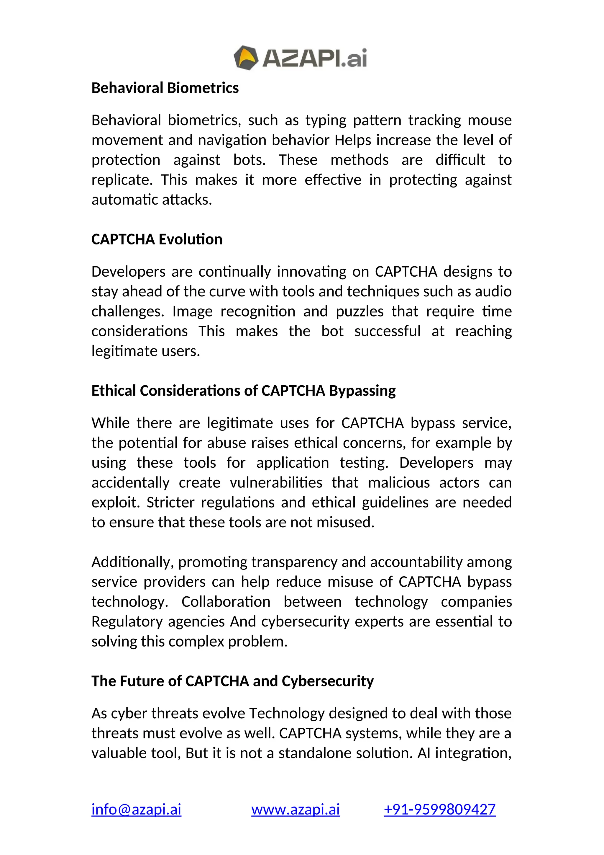 Behavioral Biometrics
Behavioral biometrics, such as typing pattern tracking mouse
movement and navigation behavior Helps increase the level of
protection against bots. These methods are difficult to
replicate. This makes it more effective in protecting against
automatic attacks.
CAPTCHA Evolution
Developers are continually innovating on CAPTCHA designs to
stay ahead of the curve with tools and techniques such as audio
challenges. Image recognition and puzzles that require time
considerations This makes the bot successful at reaching
legitimate users.
Ethical Considerations of CAPTCHA Bypassing
While there are legitimate uses for CAPTCHA bypass service,
the potential for abuse raises ethical concerns, for example by
using these tools for application testing. Developers may
accidentally create vulnerabilities that malicious actors can
exploit. Stricter regulations and ethical guidelines are needed
to ensure that these tools are not misused.
Additionally, promoting transparency and accountability among
service providers can help reduce misuse of CAPTCHA bypass
technology. Collaboration between technology companies
Regulatory agencies And cybersecurity experts are essential to
solving this complex problem.
The Future of CAPTCHA and Cybersecurity
As cyber threats evolve Technology designed to deal with those
threats must evolve as well. CAPTCHA systems, while they are a
valuable tool, But it is not a standalone solution. AI integration,
info@azapi.ai www.azapi.ai +91-9599809427
 
