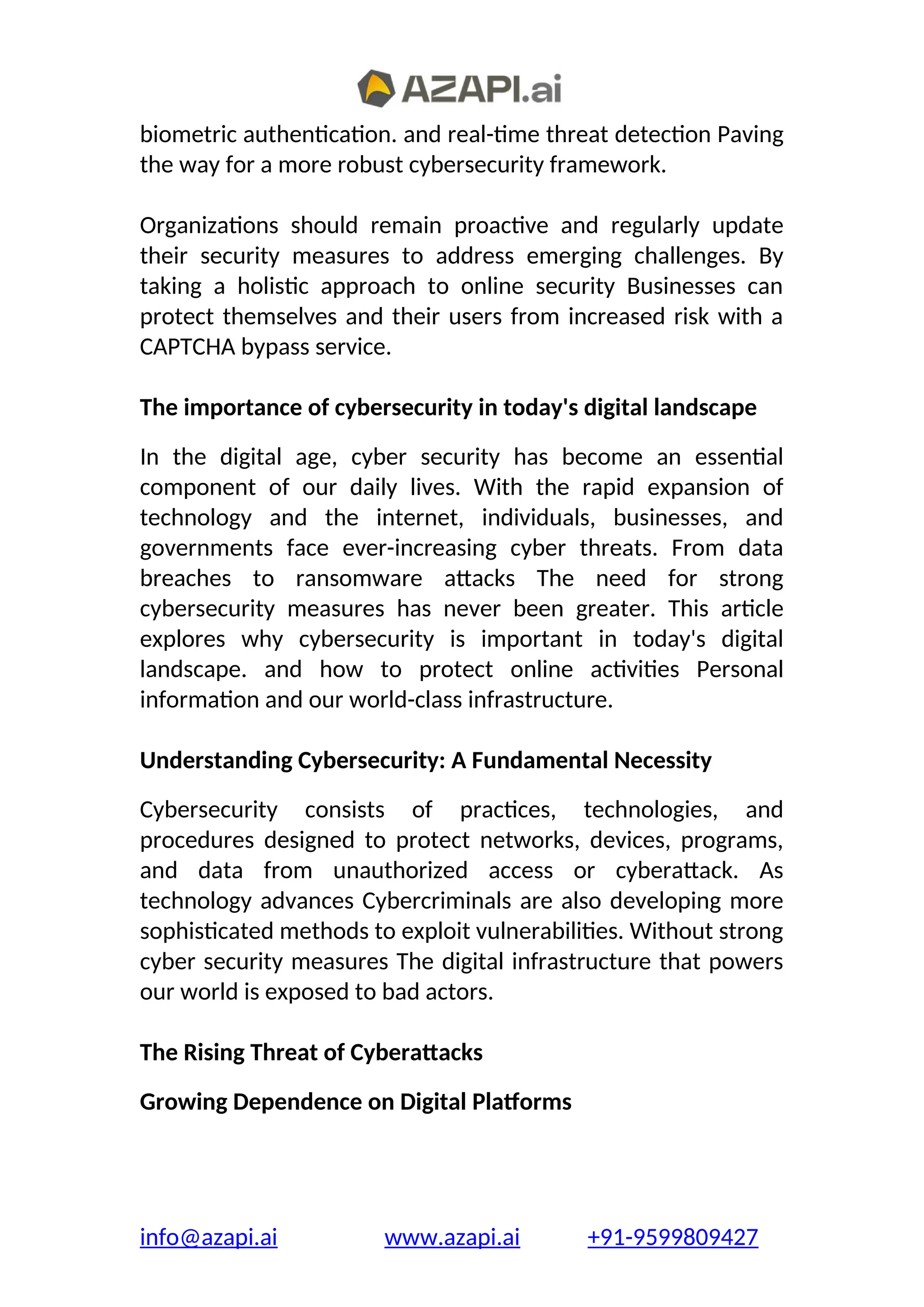 biometric authentication. and real-time threat detection Paving
the way for a more robust cybersecurity framework.
Organizations should remain proactive and regularly update
their security measures to address emerging challenges. By
taking a holistic approach to online security Businesses can
protect themselves and their users from increased risk with a
CAPTCHA bypass service.
The importance of cybersecurity in today's digital landscape
In the digital age, cyber security has become an essential
component of our daily lives. With the rapid expansion of
technology and the internet, individuals, businesses, and
governments face ever-increasing cyber threats. From data
breaches to ransomware attacks The need for strong
cybersecurity measures has never been greater. This article
explores why cybersecurity is important in today's digital
landscape. and how to protect online activities Personal
information and our world-class infrastructure.
Understanding Cybersecurity: A Fundamental Necessity
Cybersecurity consists of practices, technologies, and
procedures designed to protect networks, devices, programs,
and data from unauthorized access or cyberattack. As
technology advances Cybercriminals are also developing more
sophisticated methods to exploit vulnerabilities. Without strong
cyber security measures The digital infrastructure that powers
our world is exposed to bad actors.
The Rising Threat of Cyberattacks
Growing Dependence on Digital Platforms
info@azapi.ai www.azapi.ai +91-9599809427
 