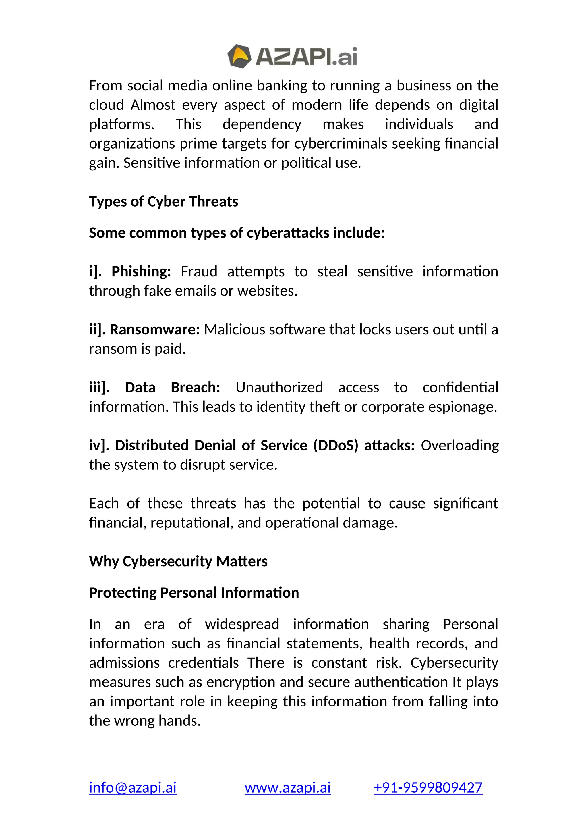 From social media online banking to running a business on the
cloud Almost every aspect of modern life depends on digital
platforms. This dependency makes individuals and
organizations prime targets for cybercriminals seeking financial
gain. Sensitive information or political use.
Types of Cyber Threats
Some common types of cyberattacks include:
i]. Phishing: Fraud attempts to steal sensitive information
through fake emails or websites.
ii]. Ransomware: Malicious software that locks users out until a
ransom is paid.
iii]. Data Breach: Unauthorized access to confidential
information. This leads to identity theft or corporate espionage.
iv]. Distributed Denial of Service (DDoS) attacks: Overloading
the system to disrupt service.
Each of these threats has the potential to cause significant
financial, reputational, and operational damage.
Why Cybersecurity Matters
Protecting Personal Information
In an era of widespread information sharing Personal
information such as financial statements, health records, and
admissions credentials There is constant risk. Cybersecurity
measures such as encryption and secure authentication It plays
an important role in keeping this information from falling into
the wrong hands.
info@azapi.ai www.azapi.ai +91-9599809427
 