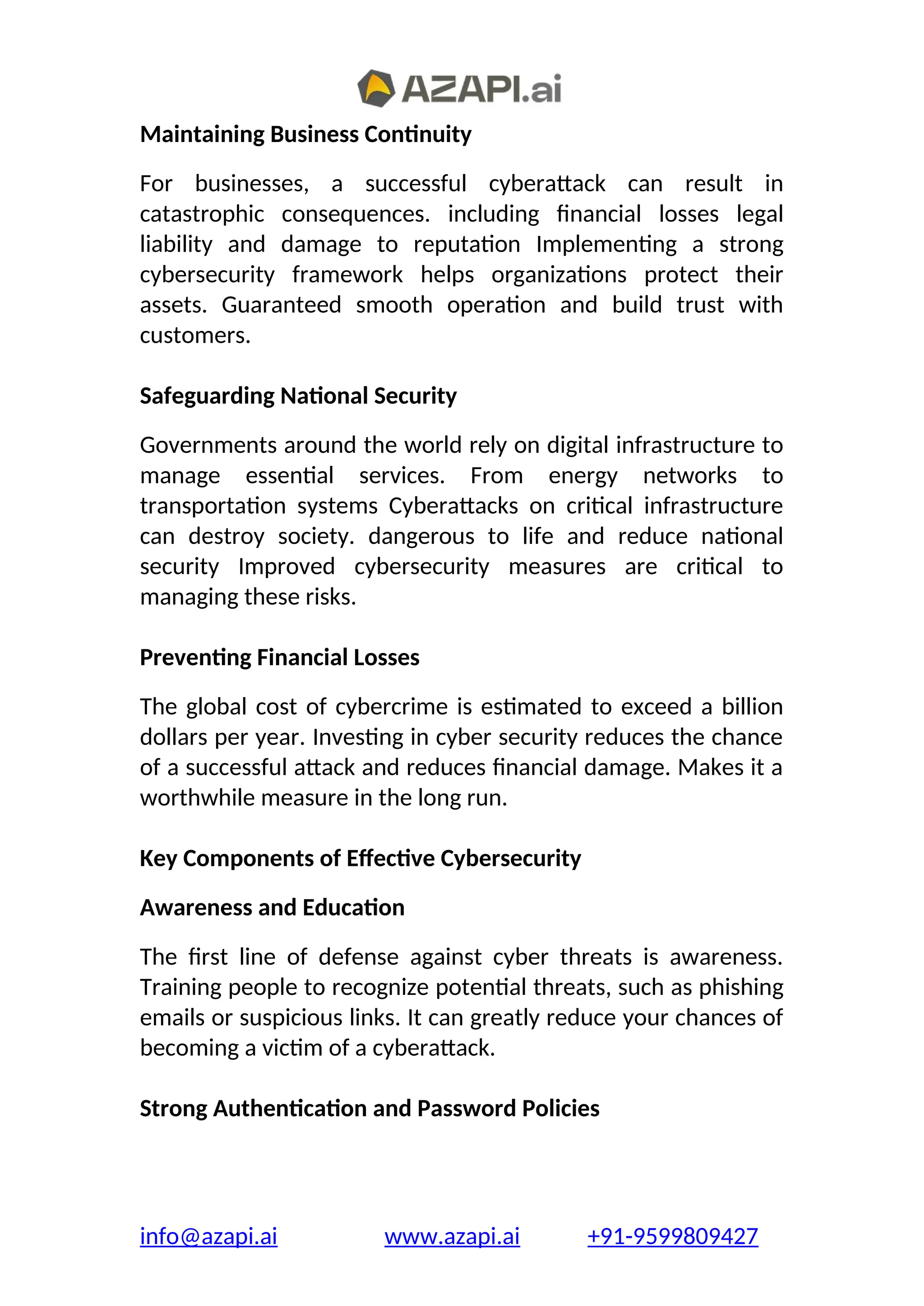 Maintaining Business Continuity
For businesses, a successful cyberattack can result in
catastrophic consequences. including financial losses legal
liability and damage to reputation Implementing a strong
cybersecurity framework helps organizations protect their
assets. Guaranteed smooth operation and build trust with
customers.
Safeguarding National Security
Governments around the world rely on digital infrastructure to
manage essential services. From energy networks to
transportation systems Cyberattacks on critical infrastructure
can destroy society. dangerous to life and reduce national
security Improved cybersecurity measures are critical to
managing these risks.
Preventing Financial Losses
The global cost of cybercrime is estimated to exceed a billion
dollars per year. Investing in cyber security reduces the chance
of a successful attack and reduces financial damage. Makes it a
worthwhile measure in the long run.
Key Components of Effective Cybersecurity
Awareness and Education
The first line of defense against cyber threats is awareness.
Training people to recognize potential threats, such as phishing
emails or suspicious links. It can greatly reduce your chances of
becoming a victim of a cyberattack.
Strong Authentication and Password Policies
info@azapi.ai www.azapi.ai +91-9599809427
 