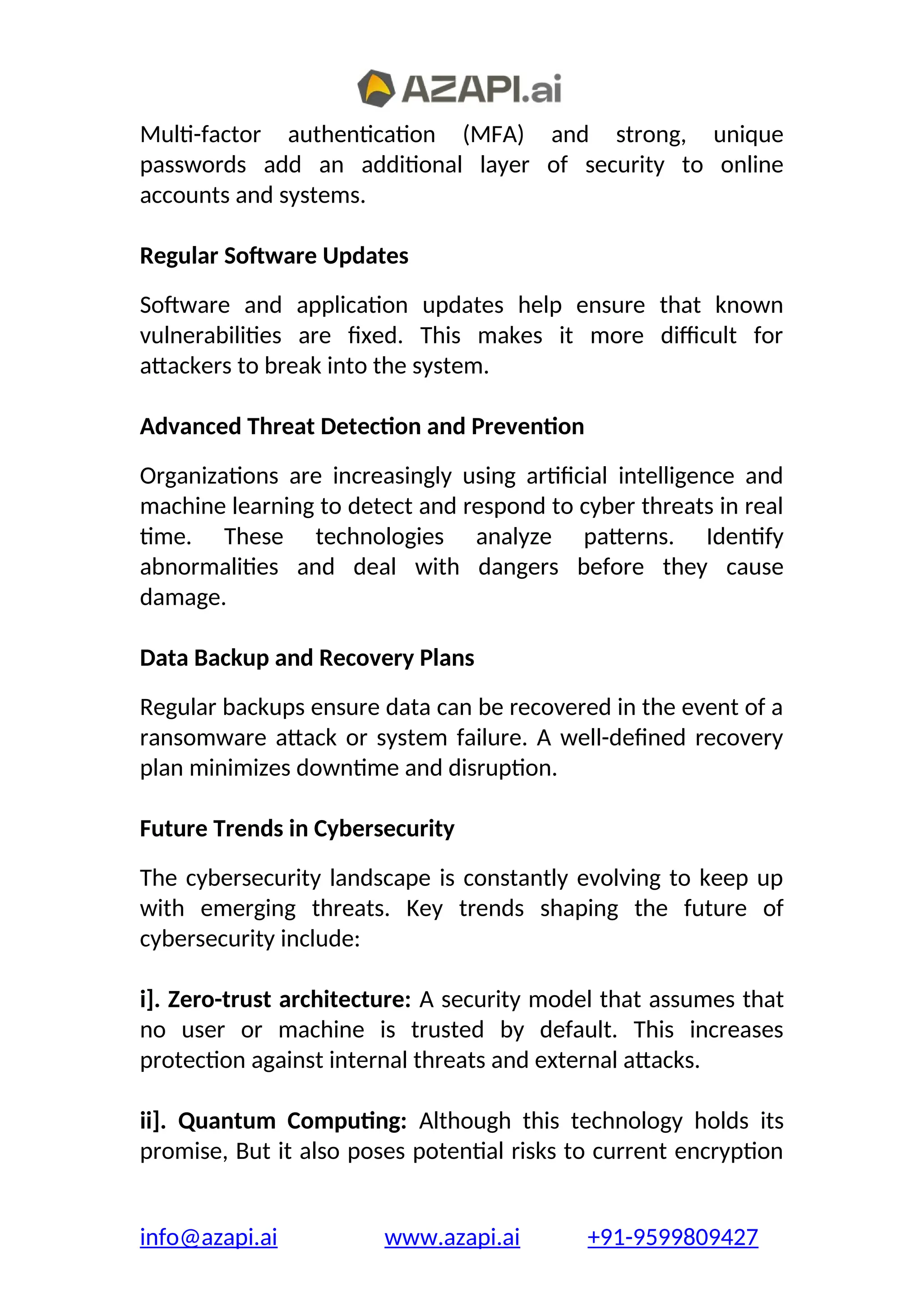 Multi-factor authentication (MFA) and strong, unique
passwords add an additional layer of security to online
accounts and systems.
Regular Software Updates
Software and application updates help ensure that known
vulnerabilities are fixed. This makes it more difficult for
attackers to break into the system.
Advanced Threat Detection and Prevention
Organizations are increasingly using artificial intelligence and
machine learning to detect and respond to cyber threats in real
time. These technologies analyze patterns. Identify
abnormalities and deal with dangers before they cause
damage.
Data Backup and Recovery Plans
Regular backups ensure data can be recovered in the event of a
ransomware attack or system failure. A well-defined recovery
plan minimizes downtime and disruption.
Future Trends in Cybersecurity
The cybersecurity landscape is constantly evolving to keep up
with emerging threats. Key trends shaping the future of
cybersecurity include:
i]. Zero-trust architecture: A security model that assumes that
no user or machine is trusted by default. This increases
protection against internal threats and external attacks.
ii]. Quantum Computing: Although this technology holds its
promise, But it also poses potential risks to current encryption
info@azapi.ai www.azapi.ai +91-9599809427
 