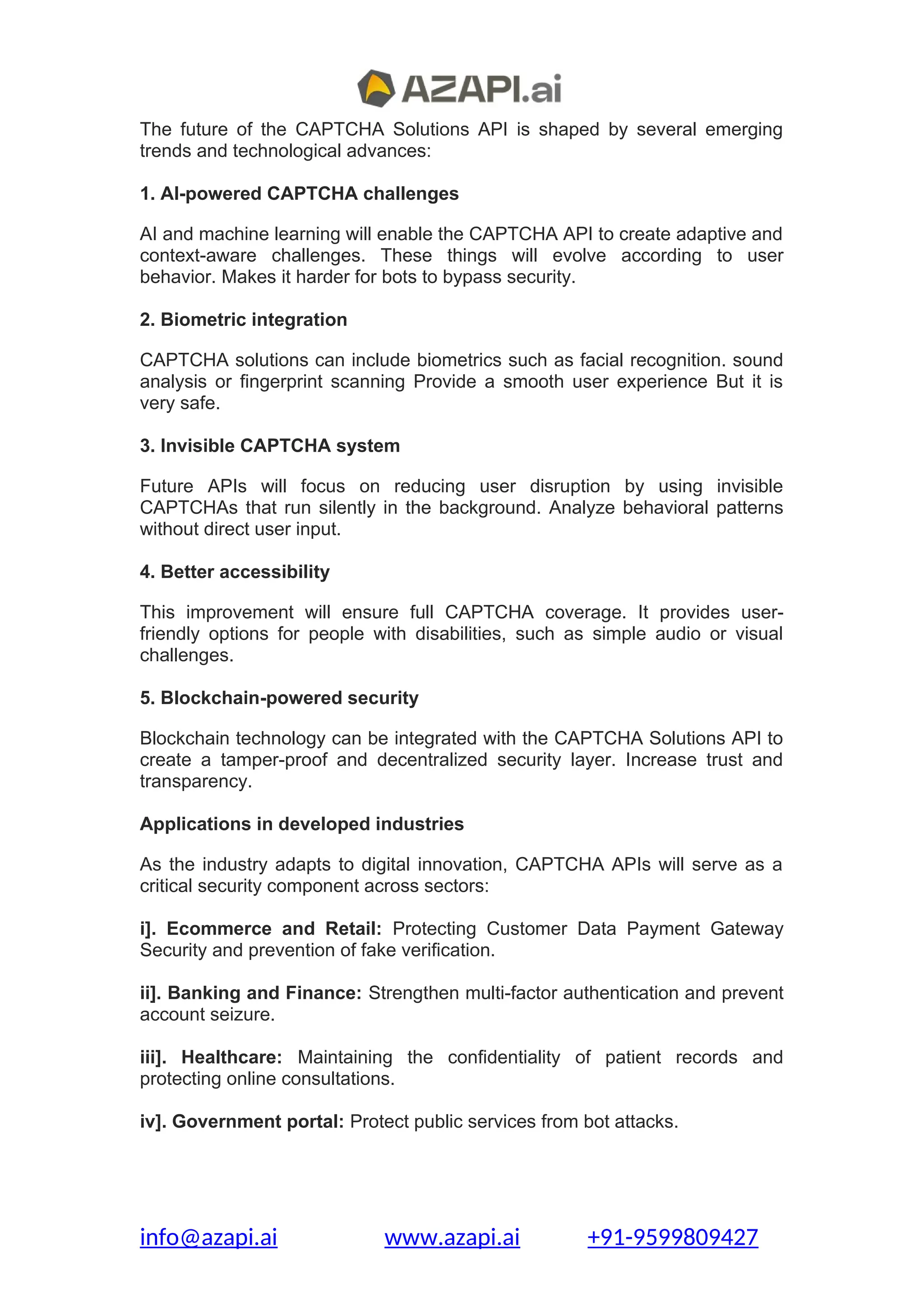 The future of the CAPTCHA Solutions API is shaped by several emerging
trends and technological advances:
1. AI-powered CAPTCHA challenges
AI and machine learning will enable the CAPTCHA API to create adaptive and
context-aware challenges. These things will evolve according to user
behavior. Makes it harder for bots to bypass security.
2. Biometric integration
CAPTCHA solutions can include biometrics such as facial recognition. sound
analysis or fingerprint scanning Provide a smooth user experience But it is
very safe.
3. Invisible CAPTCHA system
Future APIs will focus on reducing user disruption by using invisible
CAPTCHAs that run silently in the background. Analyze behavioral patterns
without direct user input.
4. Better accessibility
This improvement will ensure full CAPTCHA coverage. It provides user-
friendly options for people with disabilities, such as simple audio or visual
challenges.
5. Blockchain-powered security
Blockchain technology can be integrated with the CAPTCHA Solutions API to
create a tamper-proof and decentralized security layer. Increase trust and
transparency.
Applications in developed industries
As the industry adapts to digital innovation, CAPTCHA APIs will serve as a
critical security component across sectors:
i]. Ecommerce and Retail: Protecting Customer Data Payment Gateway
Security and prevention of fake verification.
ii]. Banking and Finance: Strengthen multi-factor authentication and prevent
account seizure.
iii]. Healthcare: Maintaining the confidentiality of patient records and
protecting online consultations.
iv]. Government portal: Protect public services from bot attacks.
info@azapi.ai www.azapi.ai +91-9599809427
 