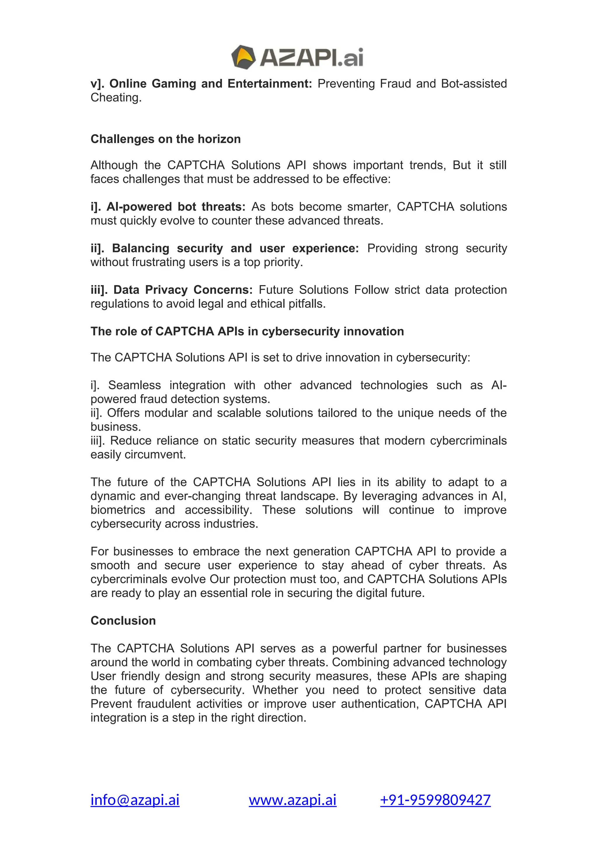 v]. Online Gaming and Entertainment: Preventing Fraud and Bot-assisted
Cheating.
Challenges on the horizon
Although the CAPTCHA Solutions API shows important trends, But it still
faces challenges that must be addressed to be effective:
i]. AI-powered bot threats: As bots become smarter, CAPTCHA solutions
must quickly evolve to counter these advanced threats.
ii]. Balancing security and user experience: Providing strong security
without frustrating users is a top priority.
iii]. Data Privacy Concerns: Future Solutions Follow strict data protection
regulations to avoid legal and ethical pitfalls.
The role of CAPTCHA APIs in cybersecurity innovation
The CAPTCHA Solutions API is set to drive innovation in cybersecurity:
i]. Seamless integration with other advanced technologies such as AI-
powered fraud detection systems.
ii]. Offers modular and scalable solutions tailored to the unique needs of the
business.
iii]. Reduce reliance on static security measures that modern cybercriminals
easily circumvent.
The future of the CAPTCHA Solutions API lies in its ability to adapt to a
dynamic and ever-changing threat landscape. By leveraging advances in AI,
biometrics and accessibility. These solutions will continue to improve
cybersecurity across industries.
For businesses to embrace the next generation CAPTCHA API to provide a
smooth and secure user experience to stay ahead of cyber threats. As
cybercriminals evolve Our protection must too, and CAPTCHA Solutions APIs
are ready to play an essential role in securing the digital future.
Conclusion
The CAPTCHA Solutions API serves as a powerful partner for businesses
around the world in combating cyber threats. Combining advanced technology
User friendly design and strong security measures, these APIs are shaping
the future of cybersecurity. Whether you need to protect sensitive data
Prevent fraudulent activities or improve user authentication, CAPTCHA API
integration is a step in the right direction.
info@azapi.ai www.azapi.ai +91-9599809427
 