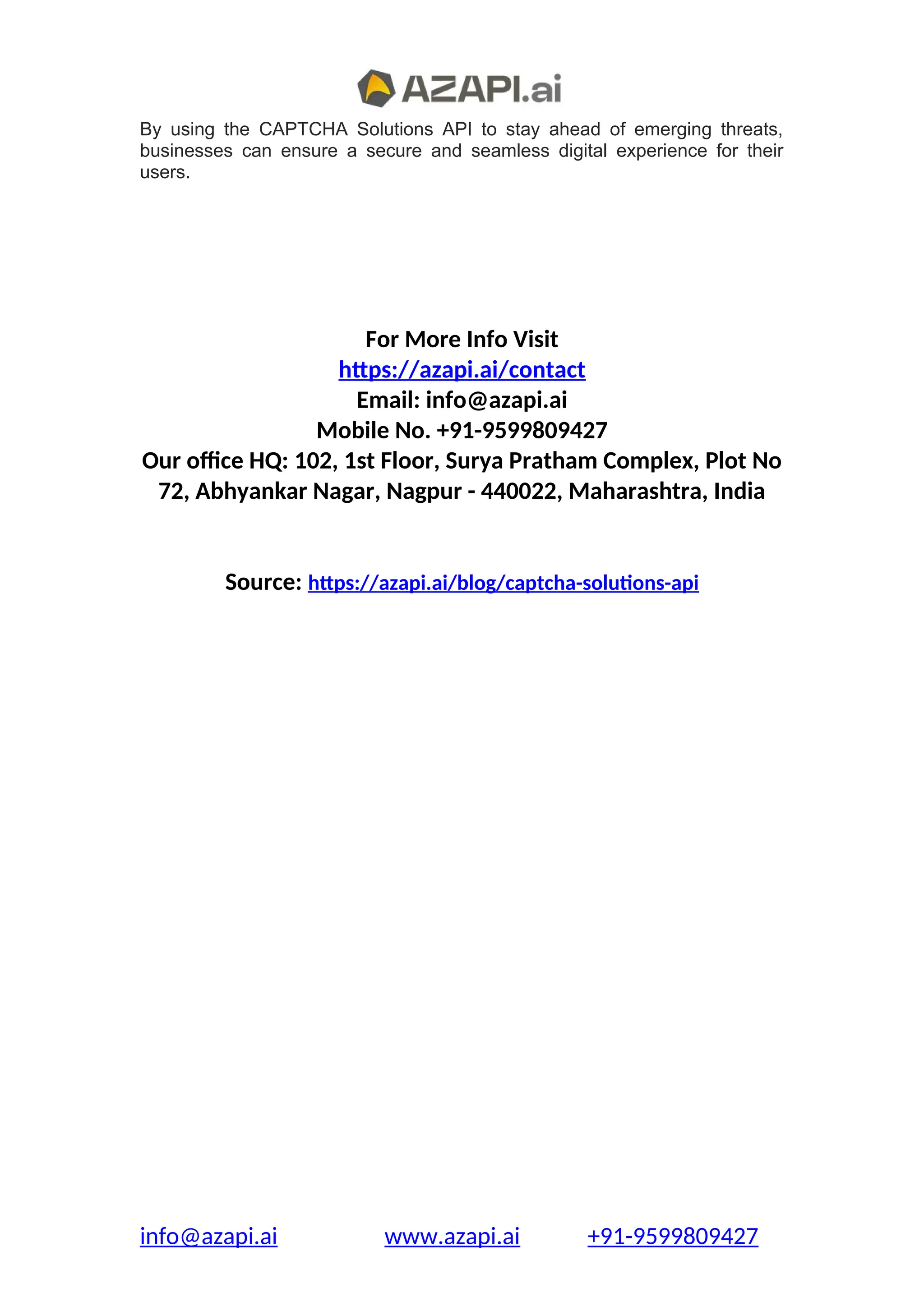 By using the CAPTCHA Solutions API to stay ahead of emerging threats,
businesses can ensure a secure and seamless digital experience for their
users.
For More Info Visit
https://azapi.ai/contact
Email: info@azapi.ai
Mobile No. +91-9599809427
Our office HQ: 102, 1st Floor, Surya Pratham Complex, Plot No
72, Abhyankar Nagar, Nagpur - 440022, Maharashtra, India
Source: https://azapi.ai/blog/captcha-solutions-api
info@azapi.ai www.azapi.ai +91-9599809427
 