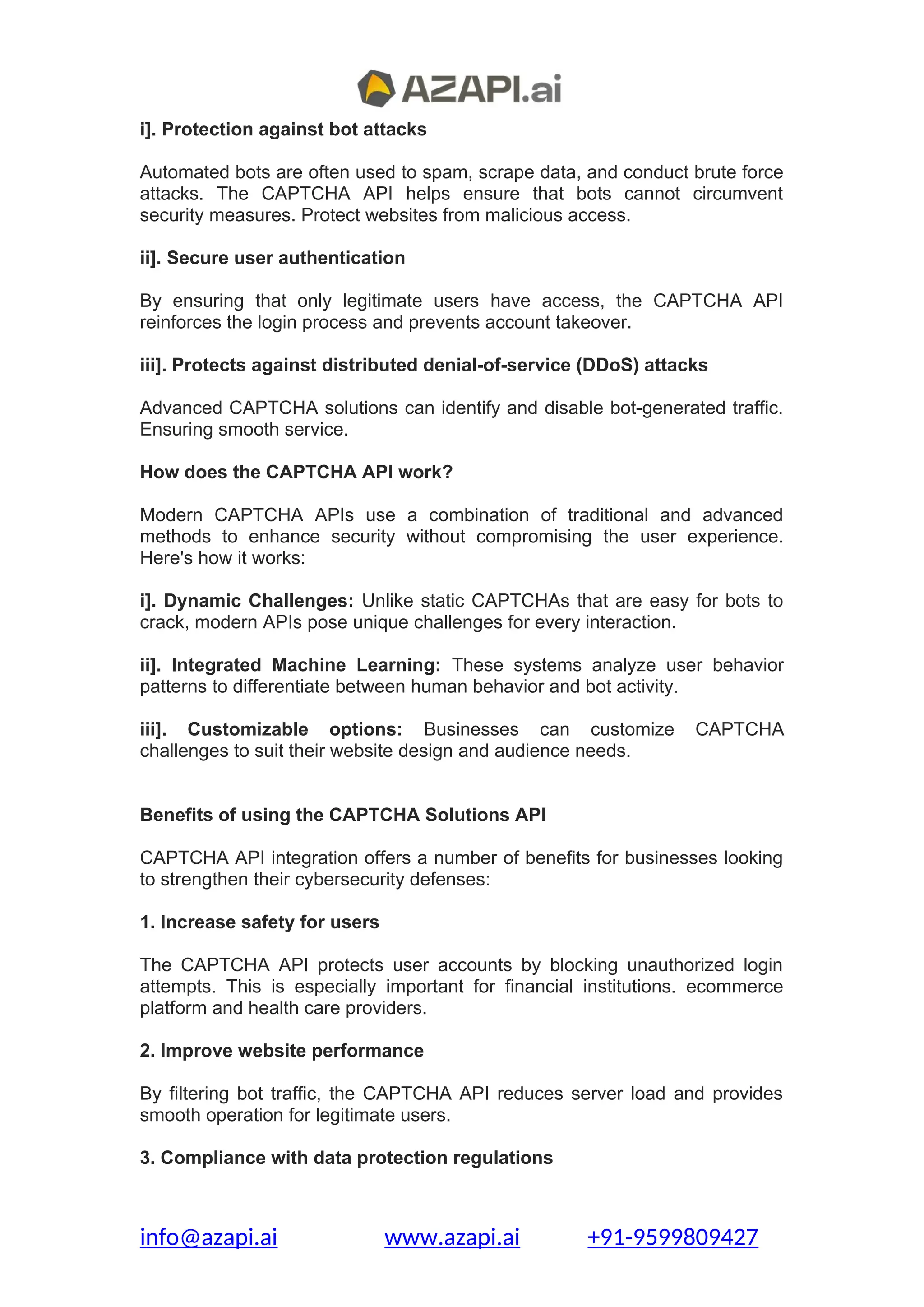 i]. Protection against bot attacks
Automated bots are often used to spam, scrape data, and conduct brute force
attacks. The CAPTCHA API helps ensure that bots cannot circumvent
security measures. Protect websites from malicious access.
ii]. Secure user authentication
By ensuring that only legitimate users have access, the CAPTCHA API
reinforces the login process and prevents account takeover.
iii]. Protects against distributed denial-of-service (DDoS) attacks
Advanced CAPTCHA solutions can identify and disable bot-generated traffic.
Ensuring smooth service.
How does the CAPTCHA API work?
Modern CAPTCHA APIs use a combination of traditional and advanced
methods to enhance security without compromising the user experience.
Here's how it works:
i]. Dynamic Challenges: Unlike static CAPTCHAs that are easy for bots to
crack, modern APIs pose unique challenges for every interaction.
ii]. Integrated Machine Learning: These systems analyze user behavior
patterns to differentiate between human behavior and bot activity.
iii]. Customizable options: Businesses can customize CAPTCHA
challenges to suit their website design and audience needs.
Benefits of using the CAPTCHA Solutions API
CAPTCHA API integration offers a number of benefits for businesses looking
to strengthen their cybersecurity defenses:
1. Increase safety for users
The CAPTCHA API protects user accounts by blocking unauthorized login
attempts. This is especially important for financial institutions. ecommerce
platform and health care providers.
2. Improve website performance
By filtering bot traffic, the CAPTCHA API reduces server load and provides
smooth operation for legitimate users.
3. Compliance with data protection regulations
info@azapi.ai www.azapi.ai +91-9599809427
 