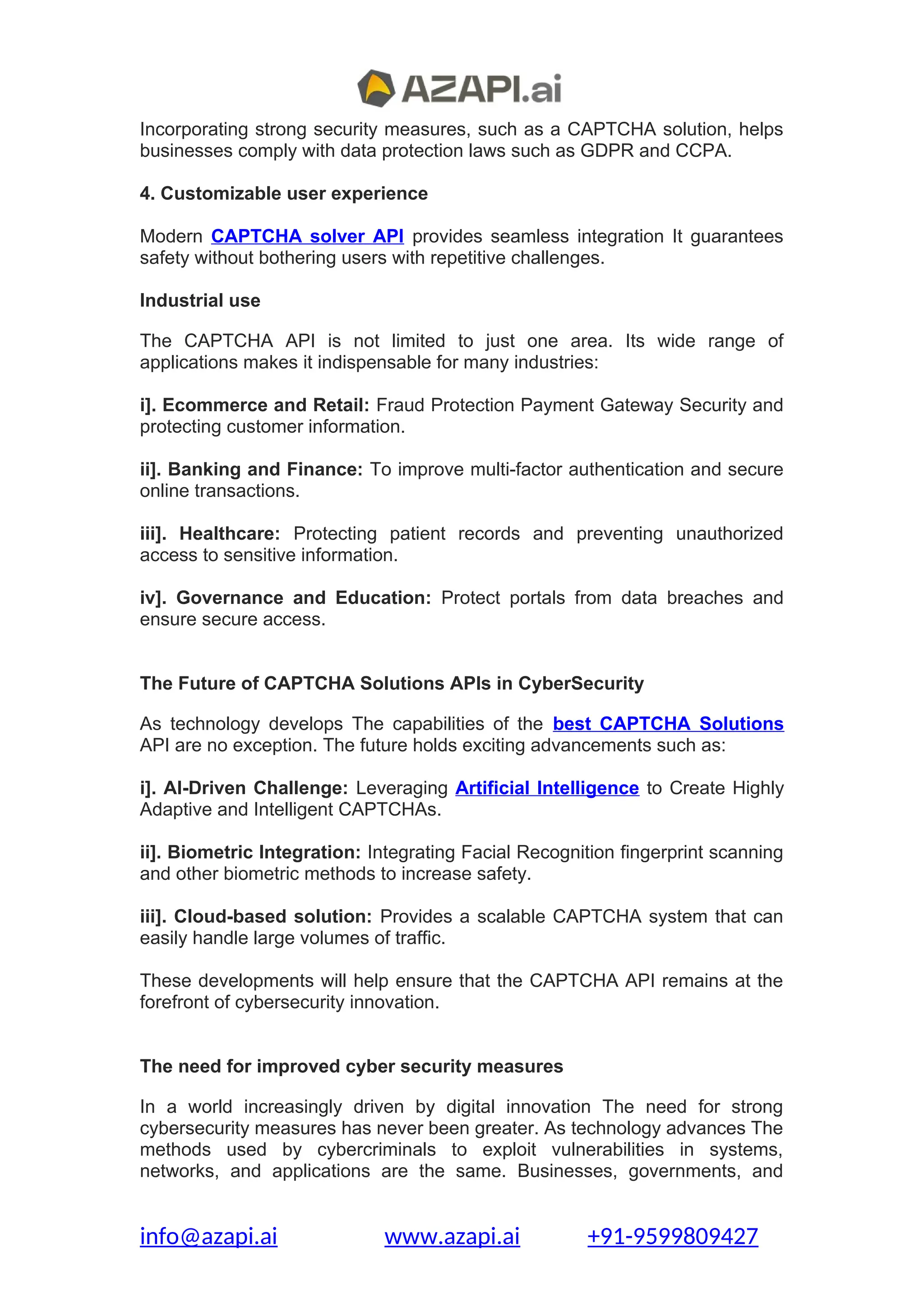 Incorporating strong security measures, such as a CAPTCHA solution, helps
businesses comply with data protection laws such as GDPR and CCPA.
4. Customizable user experience
Modern CAPTCHA solver API provides seamless integration It guarantees
safety without bothering users with repetitive challenges.
Industrial use
The CAPTCHA API is not limited to just one area. Its wide range of
applications makes it indispensable for many industries:
i]. Ecommerce and Retail: Fraud Protection Payment Gateway Security and
protecting customer information.
ii]. Banking and Finance: To improve multi-factor authentication and secure
online transactions.
iii]. Healthcare: Protecting patient records and preventing unauthorized
access to sensitive information.
iv]. Governance and Education: Protect portals from data breaches and
ensure secure access.
The Future of CAPTCHA Solutions APIs in CyberSecurity
As technology develops The capabilities of the best CAPTCHA Solutions
API are no exception. The future holds exciting advancements such as:
i]. AI-Driven Challenge: Leveraging Artificial Intelligence to Create Highly
Adaptive and Intelligent CAPTCHAs.
ii]. Biometric Integration: Integrating Facial Recognition fingerprint scanning
and other biometric methods to increase safety.
iii]. Cloud-based solution: Provides a scalable CAPTCHA system that can
easily handle large volumes of traffic.
These developments will help ensure that the CAPTCHA API remains at the
forefront of cybersecurity innovation.
The need for improved cyber security measures
In a world increasingly driven by digital innovation The need for strong
cybersecurity measures has never been greater. As technology advances The
methods used by cybercriminals to exploit vulnerabilities in systems,
networks, and applications are the same. Businesses, governments, and
info@azapi.ai www.azapi.ai +91-9599809427
 