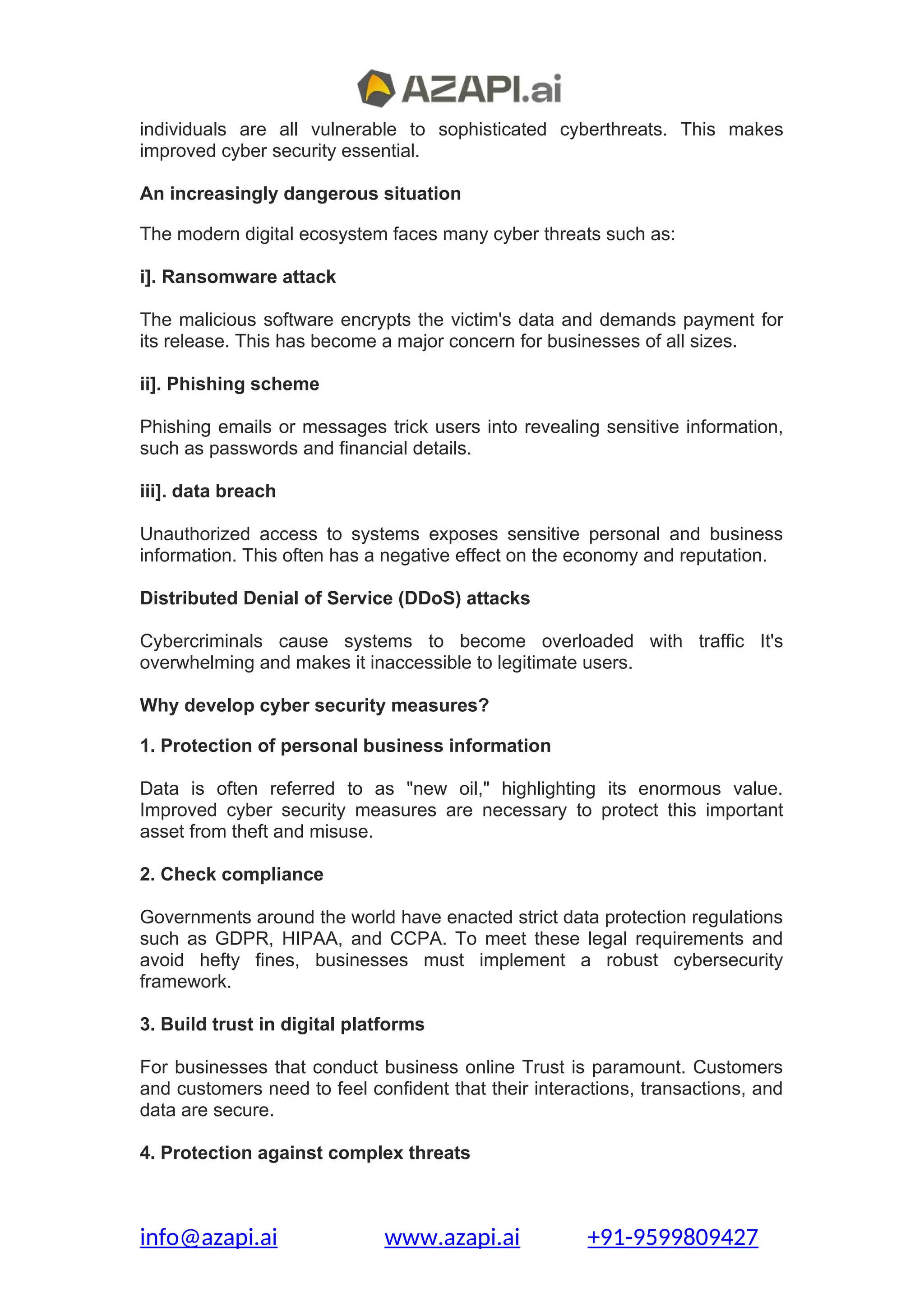 individuals are all vulnerable to sophisticated cyberthreats. This makes
improved cyber security essential.
An increasingly dangerous situation
The modern digital ecosystem faces many cyber threats such as:
i]. Ransomware attack
The malicious software encrypts the victim's data and demands payment for
its release. This has become a major concern for businesses of all sizes.
ii]. Phishing scheme
Phishing emails or messages trick users into revealing sensitive information,
such as passwords and financial details.
iii]. data breach
Unauthorized access to systems exposes sensitive personal and business
information. This often has a negative effect on the economy and reputation.
Distributed Denial of Service (DDoS) attacks
Cybercriminals cause systems to become overloaded with traffic It's
overwhelming and makes it inaccessible to legitimate users.
Why develop cyber security measures?
1. Protection of personal business information
Data is often referred to as "new oil," highlighting its enormous value.
Improved cyber security measures are necessary to protect this important
asset from theft and misuse.
2. Check compliance
Governments around the world have enacted strict data protection regulations
such as GDPR, HIPAA, and CCPA. To meet these legal requirements and
avoid hefty fines, businesses must implement a robust cybersecurity
framework.
3. Build trust in digital platforms
For businesses that conduct business online Trust is paramount. Customers
and customers need to feel confident that their interactions, transactions, and
data are secure.
4. Protection against complex threats
info@azapi.ai www.azapi.ai +91-9599809427
 