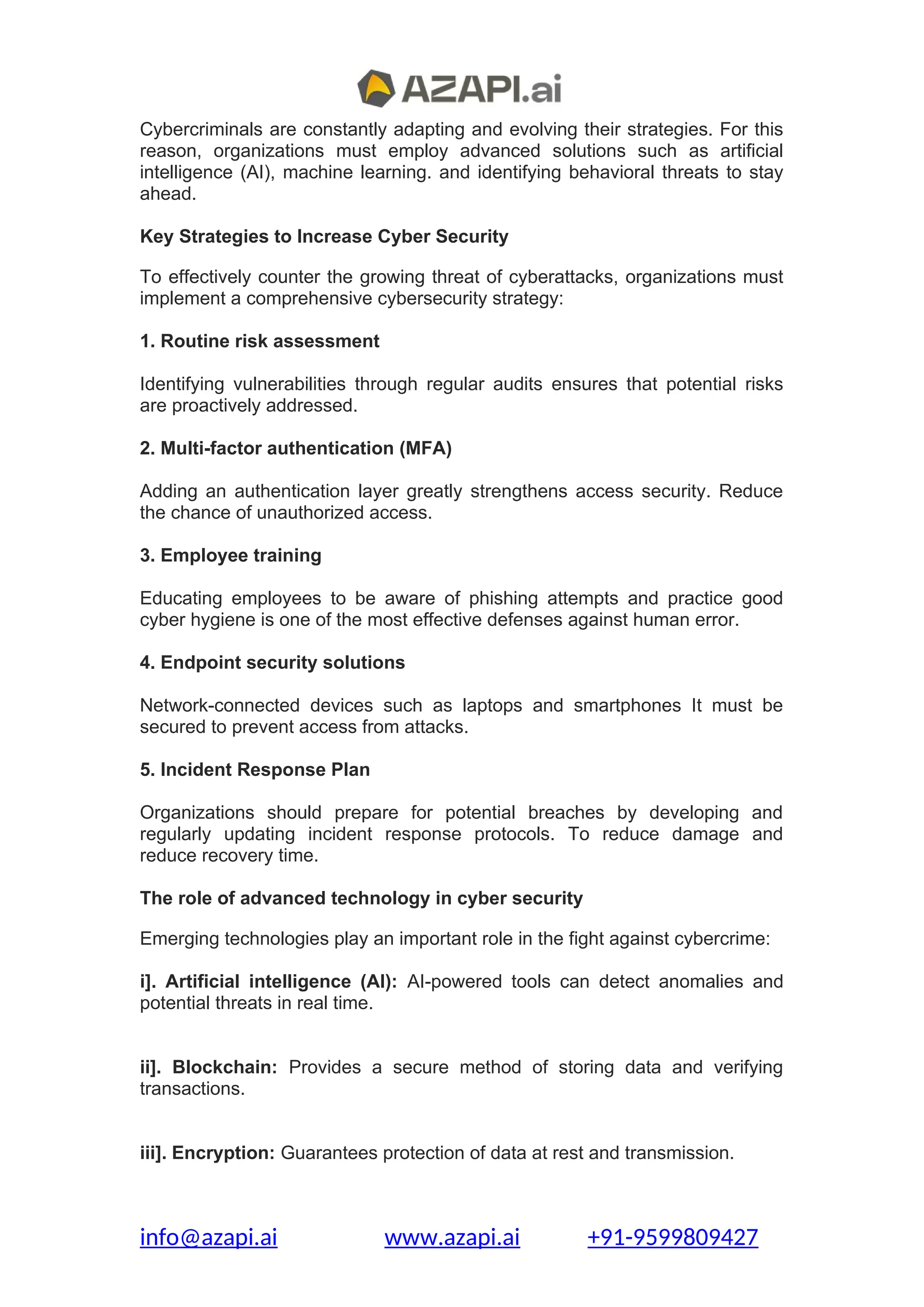 Cybercriminals are constantly adapting and evolving their strategies. For this
reason, organizations must employ advanced solutions such as artificial
intelligence (AI), machine learning. and identifying behavioral threats to stay
ahead.
Key Strategies to Increase Cyber Security
To effectively counter the growing threat of cyberattacks, organizations must
implement a comprehensive cybersecurity strategy:
1. Routine risk assessment
Identifying vulnerabilities through regular audits ensures that potential risks
are proactively addressed.
2. Multi-factor authentication (MFA)
Adding an authentication layer greatly strengthens access security. Reduce
the chance of unauthorized access.
3. Employee training
Educating employees to be aware of phishing attempts and practice good
cyber hygiene is one of the most effective defenses against human error.
4. Endpoint security solutions
Network-connected devices such as laptops and smartphones It must be
secured to prevent access from attacks.
5. Incident Response Plan
Organizations should prepare for potential breaches by developing and
regularly updating incident response protocols. To reduce damage and
reduce recovery time.
The role of advanced technology in cyber security
Emerging technologies play an important role in the fight against cybercrime:
i]. Artificial intelligence (AI): AI-powered tools can detect anomalies and
potential threats in real time.
ii]. Blockchain: Provides a secure method of storing data and verifying
transactions.
iii]. Encryption: Guarantees protection of data at rest and transmission.
info@azapi.ai www.azapi.ai +91-9599809427
 