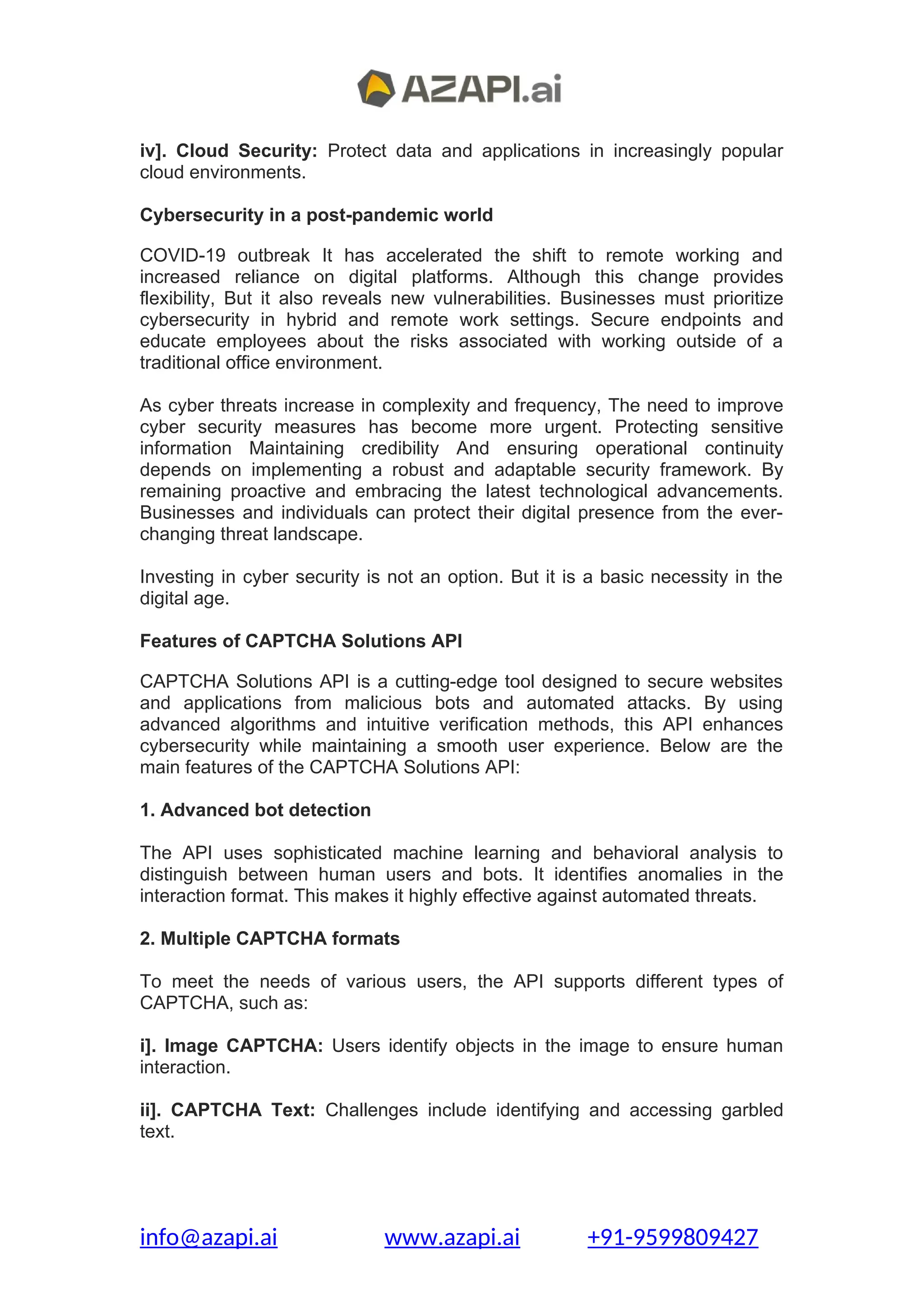 iv]. Cloud Security: Protect data and applications in increasingly popular
cloud environments.
Cybersecurity in a post-pandemic world
COVID-19 outbreak It has accelerated the shift to remote working and
increased reliance on digital platforms. Although this change provides
flexibility, But it also reveals new vulnerabilities. Businesses must prioritize
cybersecurity in hybrid and remote work settings. Secure endpoints and
educate employees about the risks associated with working outside of a
traditional office environment.
As cyber threats increase in complexity and frequency, The need to improve
cyber security measures has become more urgent. Protecting sensitive
information Maintaining credibility And ensuring operational continuity
depends on implementing a robust and adaptable security framework. By
remaining proactive and embracing the latest technological advancements.
Businesses and individuals can protect their digital presence from the ever-
changing threat landscape.
Investing in cyber security is not an option. But it is a basic necessity in the
digital age.
Features of CAPTCHA Solutions API
CAPTCHA Solutions API is a cutting-edge tool designed to secure websites
and applications from malicious bots and automated attacks. By using
advanced algorithms and intuitive verification methods, this API enhances
cybersecurity while maintaining a smooth user experience. Below are the
main features of the CAPTCHA Solutions API:
1. Advanced bot detection
The API uses sophisticated machine learning and behavioral analysis to
distinguish between human users and bots. It identifies anomalies in the
interaction format. This makes it highly effective against automated threats.
2. Multiple CAPTCHA formats
To meet the needs of various users, the API supports different types of
CAPTCHA, such as:
i]. Image CAPTCHA: Users identify objects in the image to ensure human
interaction.
ii]. CAPTCHA Text: Challenges include identifying and accessing garbled
text.
info@azapi.ai www.azapi.ai +91-9599809427
 
