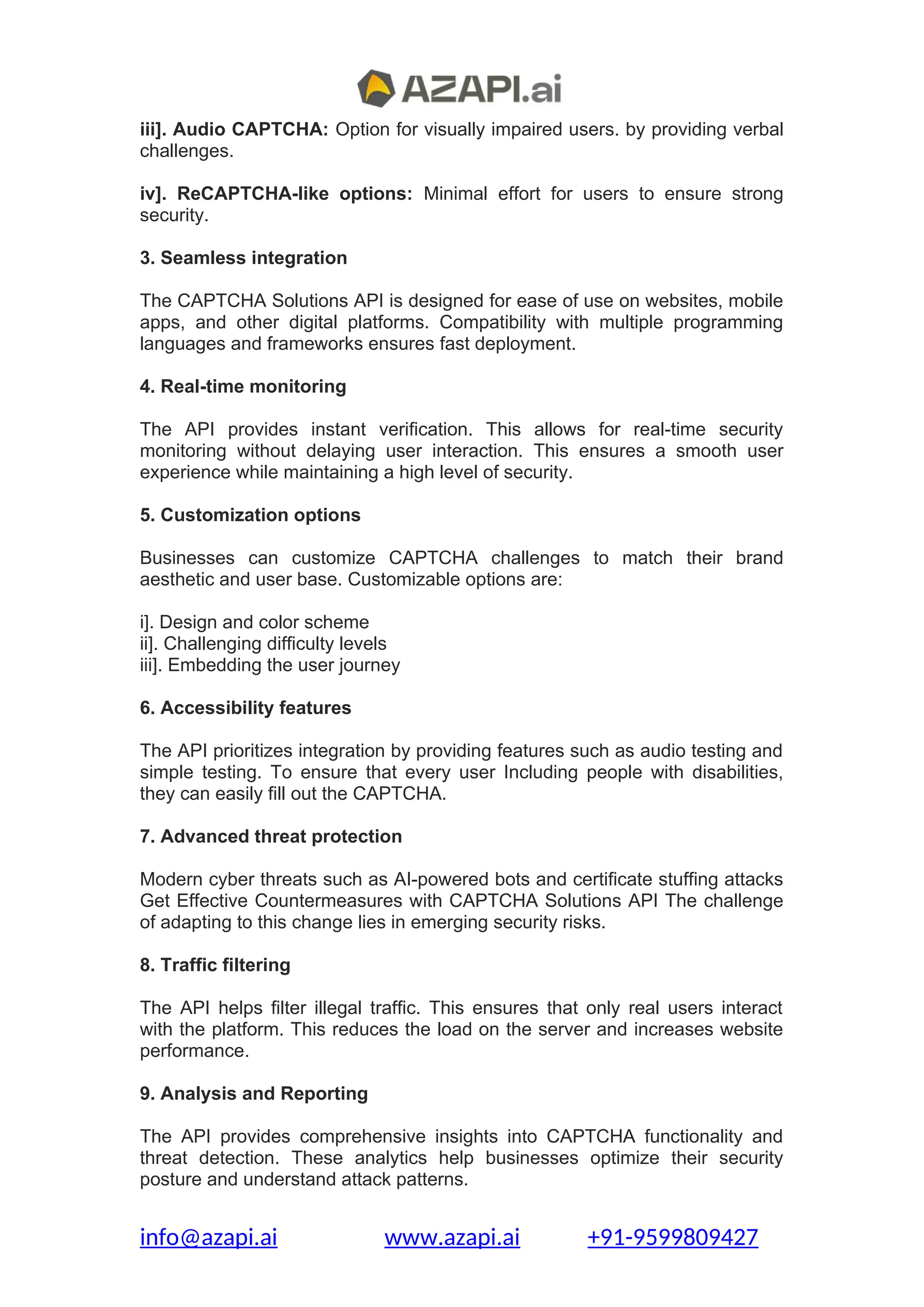 iii]. Audio CAPTCHA: Option for visually impaired users. by providing verbal
challenges.
iv]. ReCAPTCHA-like options: Minimal effort for users to ensure strong
security.
3. Seamless integration
The CAPTCHA Solutions API is designed for ease of use on websites, mobile
apps, and other digital platforms. Compatibility with multiple programming
languages and frameworks ensures fast deployment.
4. Real-time monitoring
The API provides instant verification. This allows for real-time security
monitoring without delaying user interaction. This ensures a smooth user
experience while maintaining a high level of security.
5. Customization options
Businesses can customize CAPTCHA challenges to match their brand
aesthetic and user base. Customizable options are:
i]. Design and color scheme
ii]. Challenging difficulty levels
iii]. Embedding the user journey
6. Accessibility features
The API prioritizes integration by providing features such as audio testing and
simple testing. To ensure that every user Including people with disabilities,
they can easily fill out the CAPTCHA.
7. Advanced threat protection
Modern cyber threats such as AI-powered bots and certificate stuffing attacks
Get Effective Countermeasures with CAPTCHA Solutions API The challenge
of adapting to this change lies in emerging security risks.
8. Traffic filtering
The API helps filter illegal traffic. This ensures that only real users interact
with the platform. This reduces the load on the server and increases website
performance.
9. Analysis and Reporting
The API provides comprehensive insights into CAPTCHA functionality and
threat detection. These analytics help businesses optimize their security
posture and understand attack patterns.
info@azapi.ai www.azapi.ai +91-9599809427
 
