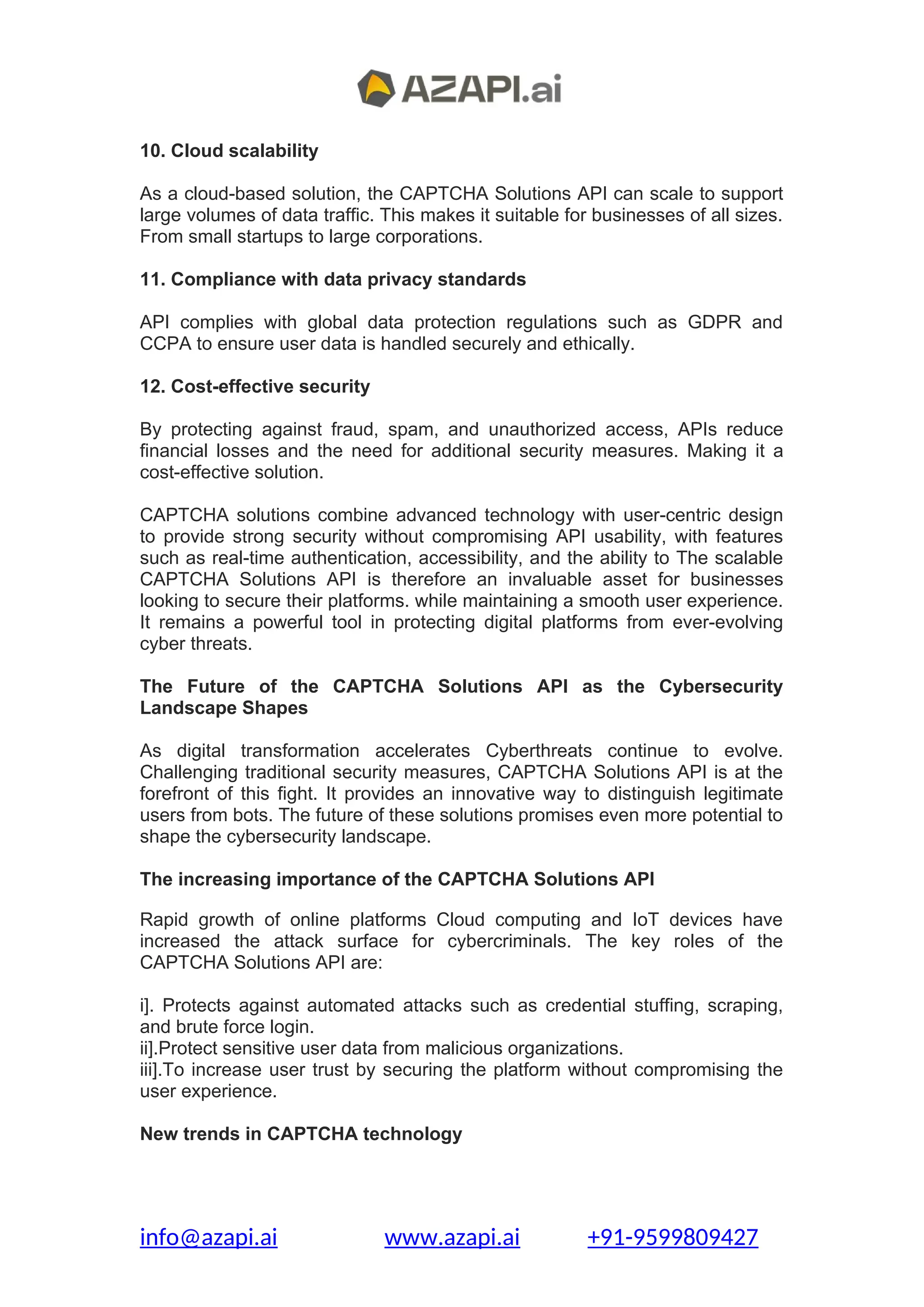 10. Cloud scalability
As a cloud-based solution, the CAPTCHA Solutions API can scale to support
large volumes of data traffic. This makes it suitable for businesses of all sizes.
From small startups to large corporations.
11. Compliance with data privacy standards
API complies with global data protection regulations such as GDPR and
CCPA to ensure user data is handled securely and ethically.
12. Cost-effective security
By protecting against fraud, spam, and unauthorized access, APIs reduce
financial losses and the need for additional security measures. Making it a
cost-effective solution.
CAPTCHA solutions combine advanced technology with user-centric design
to provide strong security without compromising API usability, with features
such as real-time authentication, accessibility, and the ability to The scalable
CAPTCHA Solutions API is therefore an invaluable asset for businesses
looking to secure their platforms. while maintaining a smooth user experience.
It remains a powerful tool in protecting digital platforms from ever-evolving
cyber threats.
The Future of the CAPTCHA Solutions API as the Cybersecurity
Landscape Shapes
As digital transformation accelerates Cyberthreats continue to evolve.
Challenging traditional security measures, CAPTCHA Solutions API is at the
forefront of this fight. It provides an innovative way to distinguish legitimate
users from bots. The future of these solutions promises even more potential to
shape the cybersecurity landscape.
The increasing importance of the CAPTCHA Solutions API
Rapid growth of online platforms Cloud computing and IoT devices have
increased the attack surface for cybercriminals. The key roles of the
CAPTCHA Solutions API are:
i]. Protects against automated attacks such as credential stuffing, scraping,
and brute force login.
ii].Protect sensitive user data from malicious organizations.
iii].To increase user trust by securing the platform without compromising the
user experience.
New trends in CAPTCHA technology
info@azapi.ai www.azapi.ai +91-9599809427
 