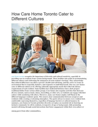 How Care Home Toronto Cater to
Different Cultures
care home toronto recognize the importance of diversity and cultural sensitivity, especially in
providing care to residents from various backgrounds. These facilities take pride in accommodating
different cultures and celebrating the uniqueness of each resident’s heritage. They acknowledge
that cultural differences can affect a person’s health and well-being, and they strive to create an
environment that is respectful, inclusive, and responsive to individual needs. One way care homes
cater to different cultures is by offering culturally-appropriate meals that reflect the dietary
requirements of each resident. Some facilities have dedicated kitchens where chefs prepare
traditional dishes from various ethnic groups. Care homes also organize activities that showcase
diverse customs, such as music, dance, storytelling, or other arts, so residents can engage with their
culture while socializing with others. Moreover, many care homes employ staff fluent in the
different languages residents speak. This ensures clear communication between caregivers and
residents while creating a welcoming atmosphere. The goal is always to ensure every resident feels
comfortable expressing themselves, regardless of language barriers or cultural nuances. In
summary, care homes in Toronto prioritize diversity as it plays an essential role in fostering an
inclusive community for all its residents, irrespective of age or background, while promoting
mental well-being through social interactions that foster engagement within their own culture or
among peers from other communities.
 
