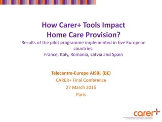 How Carer+ Tools Impact
Home Care Provision?
Results of the pilot programme implemented in five European
countries:
France, Italy, Romania, Latvia and Spain
Telecentre-Europe AISBL (BE)
CARER+ Final Conference
27 March 2015
Paris
 