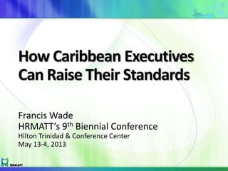 How Caribbean Executives
Can Raise Their Standards
Francis Wade
HRMATT’s 9th Biennial Conference
Hilton Trinidad & Conference Center
May 13-4, 2013 Hear the audio by following the link
in the description
 