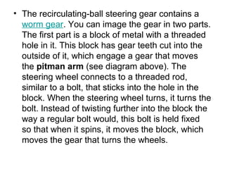 • The recirculating-ball steering gear contains a 
worm gear. You can image the gear in two parts. 
The first part is a block of metal with a threaded 
hole in it. This block has gear teeth cut into the 
outside of it, which engage a gear that moves 
the pitman arm (see diagram above). The 
steering wheel connects to a threaded rod, 
similar to a bolt, that sticks into the hole in the 
block. When the steering wheel turns, it turns the 
bolt. Instead of twisting further into the block the 
way a regular bolt would, this bolt is held fixed 
so that when it spins, it moves the block, which 
moves the gear that turns the wheels.
 