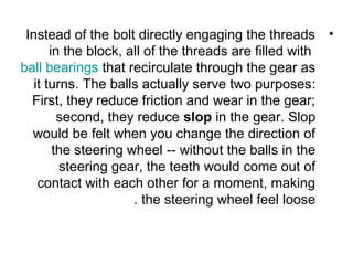 •Instead of the bolt directly engaging the threads
in the block, all of the threads are filled with
ball bearings that recirculate through the gear as
it turns. The balls actually serve two purposes:
First, they reduce friction and wear in the gear;
second, they reduce slop in the gear. Slop
would be felt when you change the direction of
the steering wheel -- without the balls in the
steering gear, the teeth would come out of
contact with each other for a moment, making
the steering wheel feel loose.
 