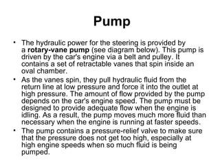 Pump
• The hydraulic power for the steering is provided by
a rotary-vane pump (see diagram below). This pump is
driven by the car's engine via a belt and pulley. It
contains a set of retractable vanes that spin inside an
oval chamber.
• As the vanes spin, they pull hydraulic fluid from the
return line at low pressure and force it into the outlet at
high pressure. The amount of flow provided by the pump
depends on the car's engine speed. The pump must be
designed to provide adequate flow when the engine is
idling. As a result, the pump moves much more fluid than
necessary when the engine is running at faster speeds.
• The pump contains a pressure-relief valve to make sure
that the pressure does not get too high, especially at
high engine speeds when so much fluid is being
pumped.
 