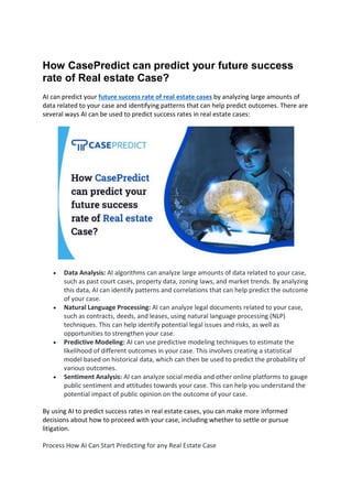 How CasePredict can predict your future success
rate of Real estate Case?
AI can predict your future success rate of real estate cases by analyzing large amounts of
data related to your case and identifying patterns that can help predict outcomes. There are
several ways AI can be used to predict success rates in real estate cases:
 Data Analysis: AI algorithms can analyze large amounts of data related to your case,
such as past court cases, property data, zoning laws, and market trends. By analyzing
this data, AI can identify patterns and correlations that can help predict the outcome
of your case.
 Natural Language Processing: AI can analyze legal documents related to your case,
such as contracts, deeds, and leases, using natural language processing (NLP)
techniques. This can help identify potential legal issues and risks, as well as
opportunities to strengthen your case.
 Predictive Modeling: AI can use predictive modeling techniques to estimate the
likelihood of different outcomes in your case. This involves creating a statistical
model based on historical data, which can then be used to predict the probability of
various outcomes.
 Sentiment Analysis: AI can analyze social media and other online platforms to gauge
public sentiment and attitudes towards your case. This can help you understand the
potential impact of public opinion on the outcome of your case.
By using AI to predict success rates in real estate cases, you can make more informed
decisions about how to proceed with your case, including whether to settle or pursue
litigation.
Process How AI Can Start Predicting for any Real Estate Case
 