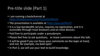 Pre-title slide (Part 1)
• I am running a backchannel at
https://todaysmeet.com/TLConf11March
• The presentation is available at https://goo.gl/3JrcX7
• It is a low-bandwidth service, requires no registration, and it is
accessible through most browsers and on most devices.
• Feel free to participate under a pseudonym.
• Please feel free to ask questions, or leave comments about the talk.
• It will be good if you can focus your comments on the topic at hand,
and not, for example, my bald spot!
• In Part 2, we will use your text to build knowledge.
 