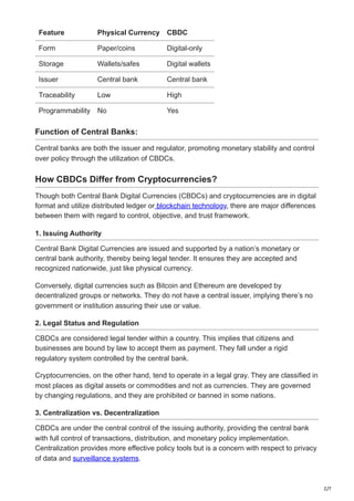 2/7
Feature Physical Currency CBDC
Form Paper/coins Digital-only
Storage Wallets/safes Digital wallets
Issuer Central bank Central bank
Traceability Low High
Programmability No Yes
Function of Central Banks:
Central banks are both the issuer and regulator, promoting monetary stability and control
over policy through the utilization of CBDCs.
How CBDCs Differ from Cryptocurrencies?
Though both Central Bank Digital Currencies (CBDCs) and cryptocurrencies are in digital
format and utilize distributed ledger or blockchain technology, there are major differences
between them with regard to control, objective, and trust framework.
1. Issuing Authority
Central Bank Digital Currencies are issued and supported by a nation’s monetary or
central bank authority, thereby being legal tender. It ensures they are accepted and
recognized nationwide, just like physical currency.
Conversely, digital currencies such as Bitcoin and Ethereum are developed by
decentralized groups or networks. They do not have a central issuer, implying there’s no
government or institution assuring their use or value.
2. Legal Status and Regulation
CBDCs are considered legal tender within a country. This implies that citizens and
businesses are bound by law to accept them as payment. They fall under a rigid
regulatory system controlled by the central bank.
Cryptocurrencies, on the other hand, tend to operate in a legal gray. They are classified in
most places as digital assets or commodities and not as currencies. They are governed
by changing regulations, and they are prohibited or banned in some nations.
3. Centralization vs. Decentralization
CBDCs are under the central control of the issuing authority, providing the central bank
with full control of transactions, distribution, and monetary policy implementation.
Centralization provides more effective policy tools but is a concern with respect to privacy
of data and surveillance systems.
 