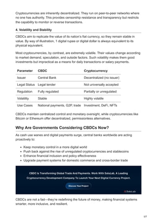 3/7
Cryptocurrencies are inherently decentralized. They run on peer-to-peer networks where
no one has authority. This provides censorship resistance and transparency but restricts
the capability to monitor or reverse transactions.
4. Volatility and Stability
CBDCs aim to replicate the value of its nation’s fiat currency, so they remain stable in
value. By way of illustration, 1 digital rupee or digital dollar is always equivalent to its
physical equivalent.
Most cryptocurrencies, by contrast, are extremely volatile. Their values change according
to market demand, speculation, and outside factors. Such volatility makes them good
investments but impractical as a means for daily transactions or salary payments.
Parameter CBDC Cryptocurrency
Issuer Central Bank Decentralized (no issuer)
Legal Status Legal tender Not universally accepted
Regulation Fully regulated Partially or unregulated
Volatility Stable Highly volatile
Use Cases National payments, G2P, trade Investment, DeFi, NFTs
CBDCs maintain centralized control and monetary oversight, while cryptocurrencies like
Bitcoin or Ethereum offer decentralized, permissionless alternatives.
Why Are Governments Considering CBDCs Now?
As cash use wanes and digital payments surge, central banks worldwide are acting
proactively to:
Keep monetary control in a more digital world
Push back against the rise of unregulated cryptocurrencies and stablecoins
Enhance financial inclusion and policy effectiveness
Upgrade payment systems for domestic commerce and cross-border trade
CBDCs are not a fad—they’re redefining the future of money, making financial systems
smarter, more inclusive, and resilient.
 