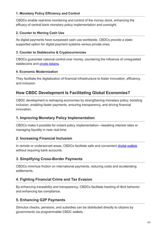 4/7
1. Monetary Policy Efficiency and Control
CBDCs enable real-time monitoring and control of the money stock, enhancing the
efficacy of central bank monetary policy implementation and oversight.
2. Counter to Waning Cash Use
As digital payments have surpassed cash use worldwide, CBDCs provide a state-
supported option for digital payment systems versus private ones.
3. Counter to Stablecoins & Cryptocurrencies
CBDCs guarantee national control over money, countering the influence of unregulated
stablecoins and crypto tokens.
4. Economic Modernization
They facilitate the digitalization of financial infrastructure to foster innovation, efficiency,
and inclusion.
How CBDC Development Is Facilitating Global Economies?
CBDC development is reshaping economies by strengthening monetary policy, boosting
inclusion, enabling faster payments, ensuring transparency, and driving financial
innovation.
1. Improving Monetary Policy Implementation
CBDCs make it possible for instant policy implementation—tweaking interest rates or
managing liquidity in near real time.
2. Increasing Financial Inclusion
In remote or underserved areas, CBDCs facilitate safe and convenient digital wallets
without requiring bank accounts.
3. Simplifying Cross-Border Payments
CBDCs minimize friction on international payments, reducing costs and accelerating
settlements.
4. Fighting Financial Crime and Tax Evasion
By enhancing traceability and transparency, CBDCs facilitate tracking of illicit behavior
and enhancing tax compliance.
5. Enhancing G2P Payments
Stimulus checks, pensions, and subsidies can be distributed directly to citizens by
governments via programmable CBDC wallets.
 