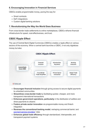 5/7
6. Encouraging Innovation in Financial Services
CBDCs enable programmable money, paving the way for:
Smart contracts
DeFi integrations
Custom digital banking solutions
7. Revolutionizing the Way the World Does Business
From cross-border trade settlements to online marketplaces, CBDCs reframe financial
infrastructure for speed, cost-effectiveness, and trust.
CBDC Ripple Effect
The use of Central Bank Digital Currencies (CBDCs) creates a ripple effect on various
sectors of the economy. When a central bank launches a CBDC, it not only digitalizes
money but also:
Encourages financial inclusion through giving access to secure digital payments
to unbanked communities
Streamlines cross-border trade by facilitating quicker, cheaper, and more
transparent international transactions
Enhances government operations, particularly in the distribution of welfare and
direct payments to citizens
Fosters private sector innovation via programmable money and fintech
integration
Reverses the conventional banking model, reshaping commercial banks’ and
payment service providers‘ roles
Enhances global trade efficiency through standardized, interoperable, and
transparent payment systems
 