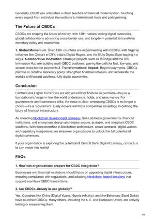 6/7
Generally, CBDC use unleashes a chain reaction of financial modernization, touching
every aspect from individual transactions to international trade and policymaking.
The Future of CBDCs
CBDCs are shaping the future of money, with 130+ nations testing digital currencies,
global collaborations advancing cross-border use, and long-term potential to transform
monetary policy and economies.
1. Global Momentum: Over 130+ countries are experimenting with CBDCs, with flagship
initiatives like China’s e-CNY, India’s Digital Rupee, and the EU’s Digital Euro leading the
way.2. Collaborative Innovation: Strategic projects such as mBridge and the BIS
Innovation Hub are building multi-CBDC platforms, paving the path for fast, low-cost, and
secure cross-border payments.3. Transformational Impact: Beyond payments, CBDCs
promise to redefine monetary policy, strengthen financial inclusion, and accelerate the
world’s shift toward cashless, fully digital economies.
Conclusion
Central Bank Digital Currencies are not yet another financial experiment—they’re a
foundational change in how the world understands, holds, and uses money. For
governments and businesses alike, the news is clear: embracing CBDCs is no longer a
choice—it’s a requirement. Early movers will find a competitive advantage in defining the
future of financial infrastructure.
As a leading blockchain development company, SoluLab helps governments, financial
institutions, and enterprises design and deploy secure, scalable, and compliant CBDC
solutions. With deep expertise in blockchain architecture, smart contracts, digital wallets,
and regulatory integrations, we empower organizations to unlock the full potential of
digital currencies.
If your organization is exploring the potential of Central Bank Digital Currency, contact us
to turn vision into reality!
FAQs
1. How can organizations prepare for CBDC integration?
Businesses and financial institutions should focus on upgrading digital infrastructure,
ensuring compliance with regulations, and adopting blockchain-based solutions that
support seamless CBDC transactions.
2. Are CBDCs already in use globally?
Yes. Countries like China (Digital Yuan), Nigeria (eNaira), and the Bahamas (Sand Dollar)
have launched CBDCs. Many others, including the U.S. and European Union, are actively
testing or researching them.
 