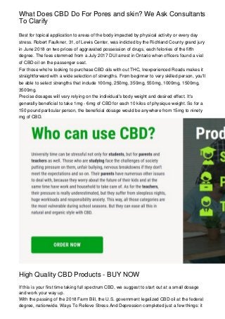What Does CBD Do For Pores and skin? We Ask Consultants
To Clarify
Best for topical application to areas of the body impacted by physical activity or every day
stress. Robert Faulkner, 31, of Lewis Center, was indicted by the Richland County grand jury
in June 2018 on two prices of aggravated possession of drugs, each felonies of the fifth
degree. The fees stemmed from a July 2017 DUI arrest in Ontario when officers found a vial
of CBD oil on the passenger seat.
For those who're looking to purchase CBD oils with out THC, Inexperienced Roads makes it
straightforward with a wide selection of strengths. From beginner to very skilled person, you'll
be able to select strengths that include 100mg, 250mg, 350mg, 550mg, 1000mg, 1500mg,
3500mg.
Precise dosages will vary relying on the individual's body weight and desired effect. It's
generally beneficial to take 1mg - 6mg of CBD for each 10 kilos of physique weight. So for a
150 pound particular person, the beneficial dosage would be anywhere from 15mg to ninety
mg of CBD.
High Quality CBD Products - BUY NOW
If this is your first time taking full spectrum CBD, we suggest to start out at a small dosage
and work your way up.
With the passing of the 2018 Farm Bill, the U.S. government legalized CBD oil at the federal
degree, nationwide. Ways To Relieve Stress And Depression completed just a few things: it
 