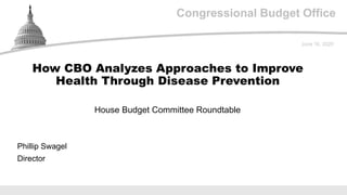 Congressional Budget Office
House Budget Committee Roundtable
June 16, 2020
Phillip Swagel
Director
How CBO Analyzes Approaches to Improve
Health Through Disease Prevention
 