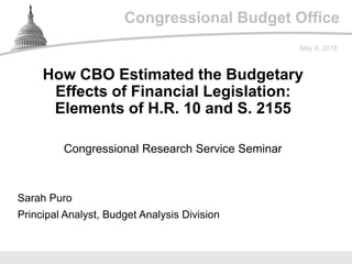 Congressional Budget Office
Congressional Research Service Seminar
May 8, 2018
Sarah Puro
Principal Analyst, Budget Analysis Division
How CBO Estimated the Budgetary
Effects of Financial Legislation:
Elements of H.R. 10 and S. 2155
 